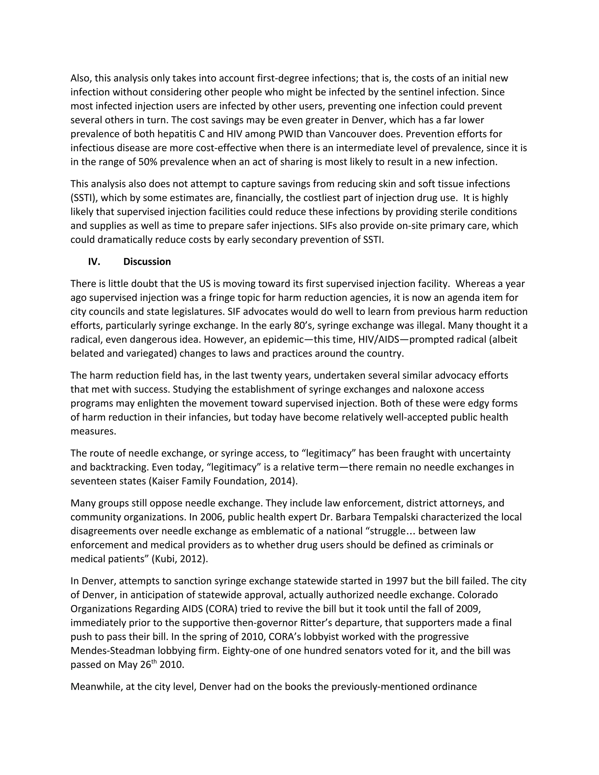 Also, this analysis only takes into account first-degree infections; that is, the costs of an initial new
infection without considering other people who might be infected by the sentinel infection. Since
most infected injection users are infected by other users, preventing one infection could prevent
several others in turn. The cost savings may be even greater in Denver, which has a far lower
prevalence of both hepatitis C and HIV among PWID than Vancouver does. Prevention efforts for
infectious disease are more cost-effective when there is an intermediate level of prevalence, since it is
in the range of 50% prevalence when an act of sharing is most likely to result in a new infection.
This analysis also does not attempt to capture savings from reducing skin and soft tissue infections
(SSTI), which by some estimates are, financially, the costliest part of injection drug use. It is highly
likely that supervised injection facilities could reduce these infections by providing sterile conditions
and supplies as well as time to prepare safer injections. SIFs also provide on-site primary care, which
could dramatically reduce costs by early secondary prevention of SSTI.
IV. Discussion
There is little doubt that the US is moving toward its first supervised injection facility. Whereas a year
ago supervised injection was a fringe topic for harm reduction agencies, it is now an agenda item for
city councils and state legislatures. SIF advocates would do well to learn from previous harm reduction
efforts, particularly syringe exchange. In the early 80’s, syringe exchange was illegal. Many thought it a
radical, even dangerous idea. However, an epidemic—this time, HIV/AIDS—prompted radical (albeit
belated and variegated) changes to laws and practices around the country.
The harm reduction field has, in the last twenty years, undertaken several similar advocacy efforts
that met with success. Studying the establishment of syringe exchanges and naloxone access
programs may enlighten the movement toward supervised injection. Both of these were edgy forms
of harm reduction in their infancies, but today have become relatively well-accepted public health
measures.
The route of needle exchange, or syringe access, to “legitimacy” has been fraught with uncertainty
and backtracking. Even today, “legitimacy” is a relative term—there remain no needle exchanges in
seventeen states (Kaiser Family Foundation, 2014).
Many groups still oppose needle exchange. They include law enforcement, district attorneys, and
community organizations. In 2006, public health expert Dr. Barbara Tempalski characterized the local
disagreements over needle exchange as emblematic of a national “struggle… between law
enforcement and medical providers as to whether drug users should be defined as criminals or
medical patients” (Kubi, 2012).
In Denver, attempts to sanction syringe exchange statewide started in 1997 but the bill failed. The city
of Denver, in anticipation of statewide approval, actually authorized needle exchange. Colorado
Organizations Regarding AIDS (CORA) tried to revive the bill but it took until the fall of 2009,
immediately prior to the supportive then-governor Ritter’s departure, that supporters made a final
push to pass their bill. In the spring of 2010, CORA’s lobbyist worked with the progressive
Mendes-Steadman lobbying firm. Eighty-one of one hundred senators voted for it, and the bill was
passed on May 26​th​
2010.
Meanwhile, at the city level, Denver had on the books the previously-mentioned ordinance
 