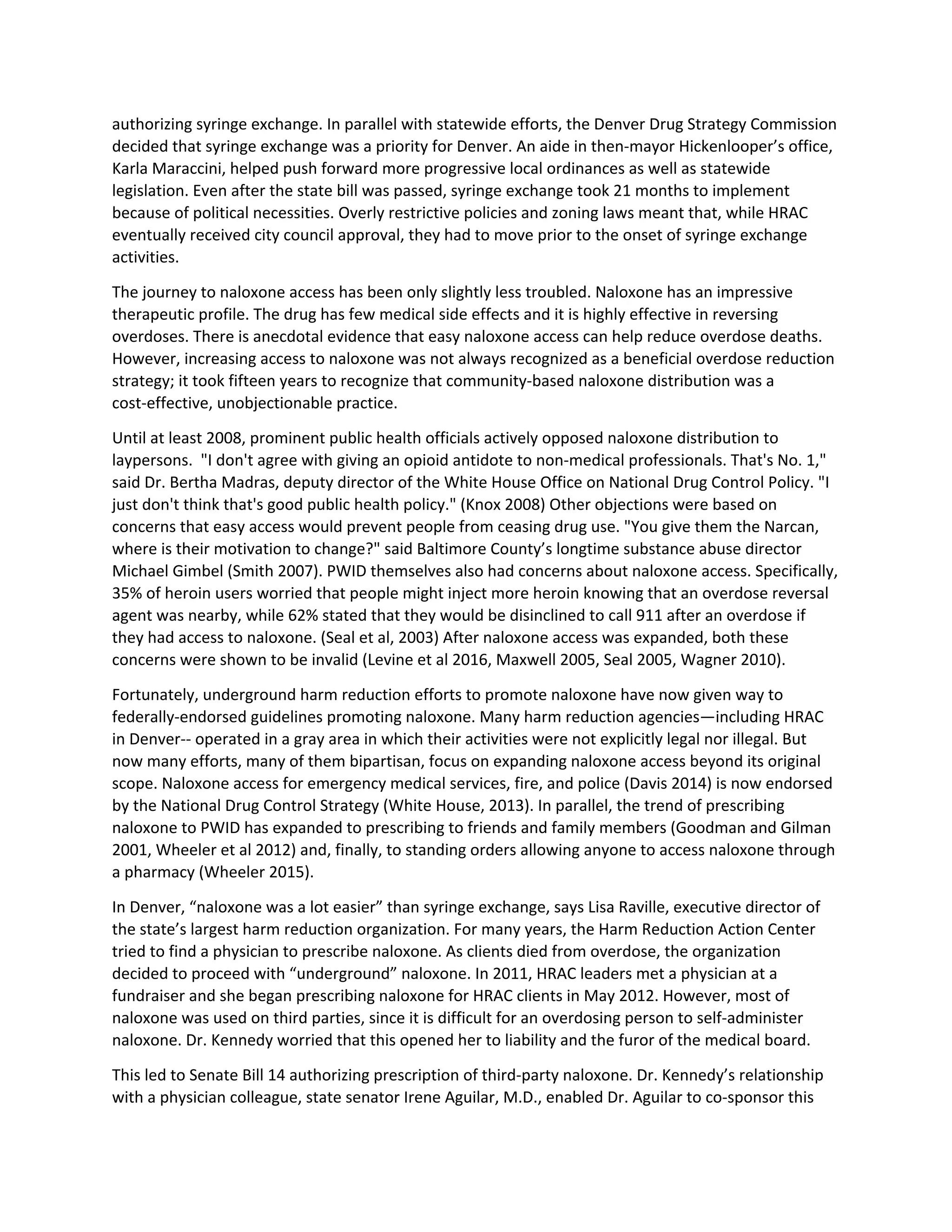 authorizing syringe exchange. In parallel with statewide efforts, the Denver Drug Strategy Commission
decided that syringe exchange was a priority for Denver. An aide in then-mayor Hickenlooper’s office,
Karla Maraccini, helped push forward more progressive local ordinances as well as statewide
legislation. Even after the state bill was passed, syringe exchange took 21 months to implement
because of political necessities. Overly restrictive policies and zoning laws meant that, while HRAC
eventually received city council approval, they had to move prior to the onset of syringe exchange
activities.
The journey to naloxone access has been only slightly less troubled. Naloxone has an impressive
therapeutic profile. The drug has few medical side effects and it is highly effective in reversing
overdoses. There is anecdotal evidence that easy naloxone access can help reduce overdose deaths.
However, increasing access to naloxone was not always recognized as a beneficial overdose reduction
strategy; it took fifteen years to recognize that community-based naloxone distribution was a
cost-effective, unobjectionable practice.
Until at least 2008, prominent public health officials actively opposed naloxone distribution to
laypersons. "I don't agree with giving an opioid antidote to non-medical professionals. That's No. 1,"
said Dr. Bertha Madras, deputy director of the White House Office on National Drug Control Policy. "I
just don't think that's good public health policy." (Knox 2008) Other objections were based on
concerns that easy access would prevent people from ceasing drug use. "You give them the Narcan,
where is their motivation to change?" said Baltimore County’s longtime substance abuse director
Michael Gimbel (Smith 2007). PWID themselves also had concerns about naloxone access. Specifically,
35% of heroin users worried that people might inject more heroin knowing that an overdose reversal
agent was nearby, while 62% stated that they would be disinclined to call 911 after an overdose if
they had access to naloxone. (Seal et al, 2003) After naloxone access was expanded, both these
concerns were shown to be invalid (Levine et al 2016, Maxwell 2005, Seal 2005, Wagner 2010).
Fortunately, underground harm reduction efforts to promote naloxone have now given way to
federally-endorsed guidelines promoting naloxone. Many harm reduction agencies—including HRAC
in Denver-- operated in a gray area in which their activities were not explicitly legal nor illegal. But
now many efforts, many of them bipartisan, focus on expanding naloxone access beyond its original
scope. Naloxone access for emergency medical services, fire, and police (Davis 2014) is now endorsed
by the National Drug Control Strategy (White House, 2013). In parallel, the trend of prescribing
naloxone to PWID has expanded to prescribing to friends and family members (Goodman and Gilman
2001, Wheeler et al 2012) and, finally, to standing orders allowing anyone to access naloxone through
a pharmacy (Wheeler 2015).
In Denver, “naloxone was a lot easier” than syringe exchange, says Lisa Raville, executive director of
the state’s largest harm reduction organization. For many years, the Harm Reduction Action Center
tried to find a physician to prescribe naloxone. As clients died from overdose, the organization
decided to proceed with “underground” naloxone. In 2011, HRAC leaders met a physician at a
fundraiser and she began prescribing naloxone for HRAC clients in May 2012. However, most of
naloxone was used on third parties, since it is difficult for an overdosing person to self-administer
naloxone. Dr. Kennedy worried that this opened her to liability and the furor of the medical board.
This led to Senate Bill 14 authorizing prescription of third-party naloxone. Dr. Kennedy’s relationship
with a physician colleague, state senator Irene Aguilar, M.D., enabled Dr. Aguilar to co-sponsor this
 