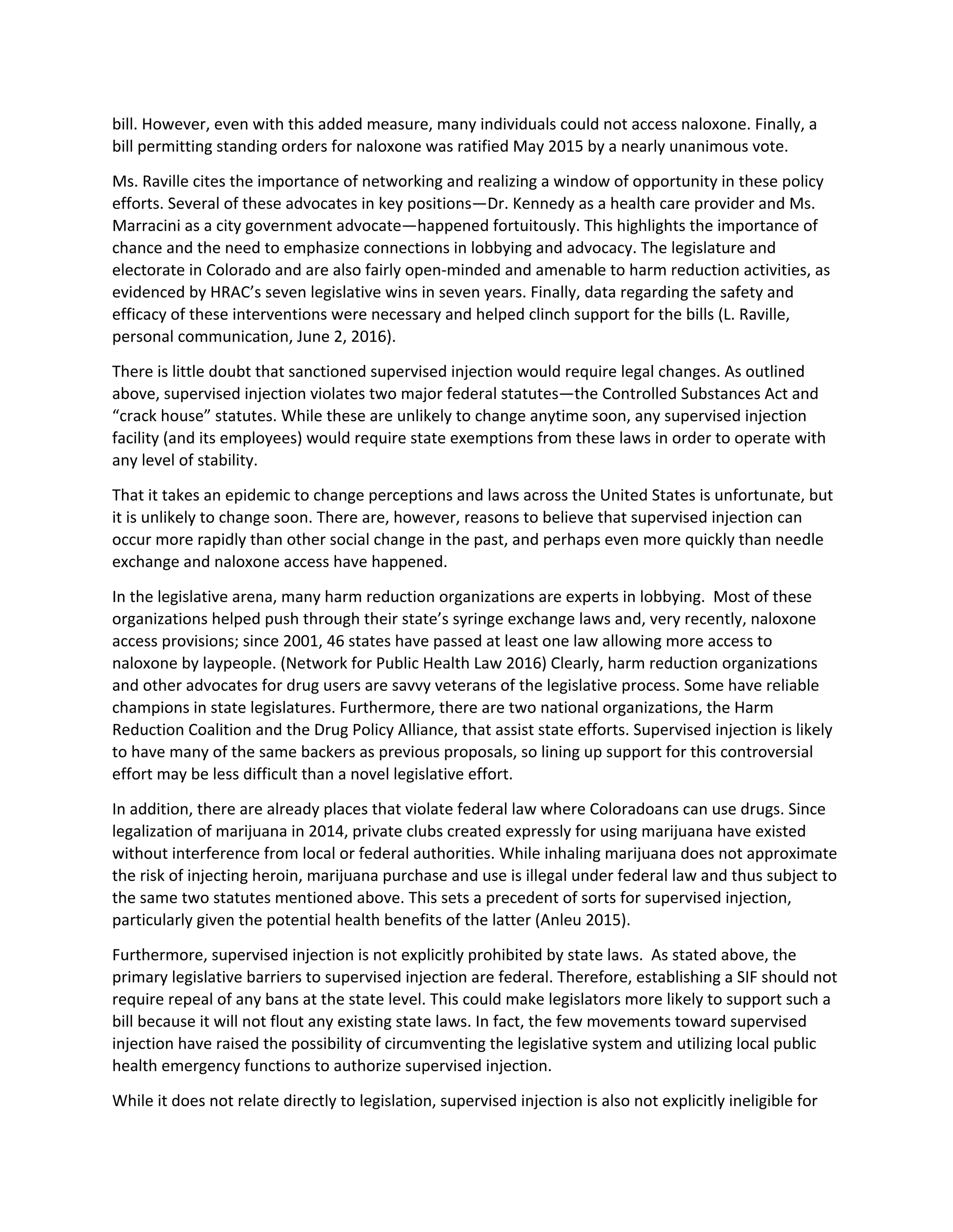 bill. However, even with this added measure, many individuals could not access naloxone. Finally, a
bill permitting standing orders for naloxone was ratified May 2015 by a nearly unanimous vote.
Ms. Raville cites the importance of networking and realizing a window of opportunity in these policy
efforts. Several of these advocates in key positions—Dr. Kennedy as a health care provider and Ms.
Marracini as a city government advocate—happened fortuitously. This highlights the importance of
chance and the need to emphasize connections in lobbying and advocacy. The legislature and
electorate in Colorado and are also fairly open-minded and amenable to harm reduction activities, as
evidenced by HRAC’s seven legislative wins in seven years. Finally, data regarding the safety and
efficacy of these interventions were necessary and helped clinch support for the bills (L. Raville,
personal communication, June 2, 2016).
There is little doubt that sanctioned supervised injection would require legal changes. As outlined
above, supervised injection violates two major federal statutes—the Controlled Substances Act and
“crack house” statutes. While these are unlikely to change anytime soon, any supervised injection
facility (and its employees) would require state exemptions from these laws in order to operate with
any level of stability.
That it takes an epidemic to change perceptions and laws across the United States is unfortunate, but
it is unlikely to change soon. There are, however, reasons to believe that supervised injection can
occur more rapidly than other social change in the past, and perhaps even more quickly than needle
exchange and naloxone access have happened.
In the legislative arena, many harm reduction organizations are experts in lobbying. Most of these
organizations helped push through their state’s syringe exchange laws and, very recently, naloxone
access provisions; since 2001, 46 states have passed at least one law allowing more access to
naloxone by laypeople. (Network for Public Health Law 2016) Clearly, harm reduction organizations
and other advocates for drug users are savvy veterans of the legislative process. Some have reliable
champions in state legislatures. Furthermore, there are two national organizations, the Harm
Reduction Coalition and the Drug Policy Alliance, that assist state efforts. Supervised injection is likely
to have many of the same backers as previous proposals, so lining up support for this controversial
effort may be less difficult than a novel legislative effort.
In addition, there are already places that violate federal law where Coloradoans can use drugs. Since
legalization of marijuana in 2014, private clubs created expressly for using marijuana have existed
without interference from local or federal authorities. While inhaling marijuana does not approximate
the risk of injecting heroin, marijuana purchase and use is illegal under federal law and thus subject to
the same two statutes mentioned above. This sets a precedent of sorts for supervised injection,
particularly given the potential health benefits of the latter (Anleu 2015).
Furthermore, supervised injection is not explicitly prohibited by state laws. As stated above, the
primary legislative barriers to supervised injection are federal. Therefore, establishing a SIF should not
require repeal of any bans at the state level. This could make legislators more likely to support such a
bill because it will not flout any existing state laws. In fact, the few movements toward supervised
injection have raised the possibility of circumventing the legislative system and utilizing local public
health emergency functions to authorize supervised injection.
While it does not relate directly to legislation, supervised injection is also not explicitly ineligible for
 