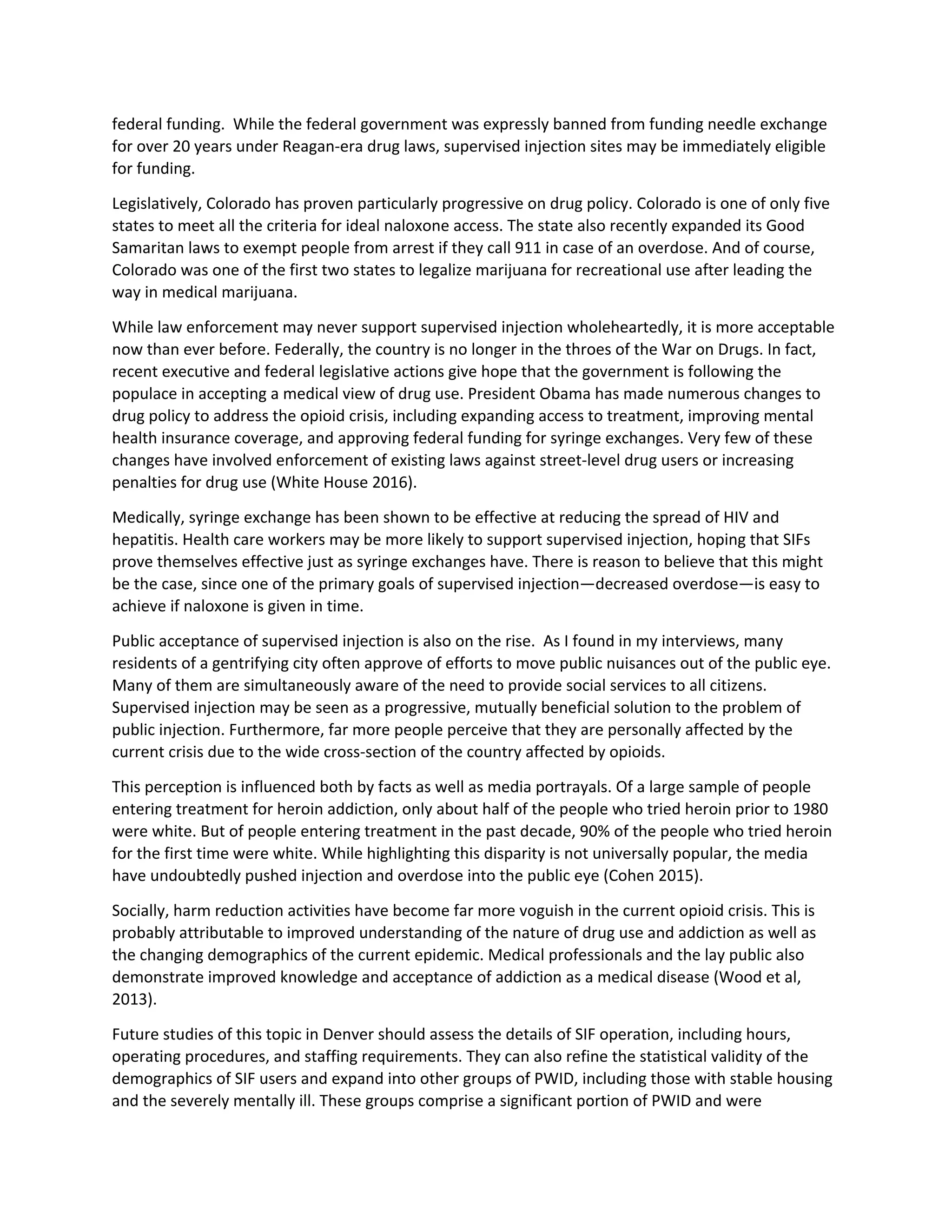 federal funding. While the federal government was expressly banned from funding needle exchange
for over 20 years under Reagan-era drug laws, supervised injection sites may be immediately eligible
for funding.
Legislatively, Colorado has proven particularly progressive on drug policy. Colorado is one of only five
states to meet all the criteria for ideal naloxone access. The state also recently expanded its Good
Samaritan laws to exempt people from arrest if they call 911 in case of an overdose. And of course,
Colorado was one of the first two states to legalize marijuana for recreational use after leading the
way in medical marijuana.
While law enforcement may never support supervised injection wholeheartedly, it is more acceptable
now than ever before. Federally, the country is no longer in the throes of the War on Drugs. In fact,
recent executive and federal legislative actions give hope that the government is following the
populace in accepting a medical view of drug use. President Obama has made numerous changes to
drug policy to address the opioid crisis, including expanding access to treatment, improving mental
health insurance coverage, and approving federal funding for syringe exchanges. Very few of these
changes have involved enforcement of existing laws against street-level drug users or increasing
penalties for drug use (White House 2016).
Medically, syringe exchange has been shown to be effective at reducing the spread of HIV and
hepatitis. Health care workers may be more likely to support supervised injection, hoping that SIFs
prove themselves effective just as syringe exchanges have. There is reason to believe that this might
be the case, since one of the primary goals of supervised injection—decreased overdose—is easy to
achieve if naloxone is given in time.
Public acceptance of supervised injection is also on the rise. As I found in my interviews, many
residents of a gentrifying city often approve of efforts to move public nuisances out of the public eye.
Many of them are simultaneously aware of the need to provide social services to all citizens.
Supervised injection may be seen as a progressive, mutually beneficial solution to the problem of
public injection. Furthermore, far more people perceive that they are personally affected by the
current crisis due to the wide cross-section of the country affected by opioids.
This perception is influenced both by facts as well as media portrayals. Of a large sample of people
entering treatment for heroin addiction, only about half of the people who tried heroin prior to 1980
were white. But of people entering treatment in the past decade, 90% of the people who tried heroin
for the first time were white. While highlighting this disparity is not universally popular, the media
have undoubtedly pushed injection and overdose into the public eye (Cohen 2015).
Socially, harm reduction activities have become far more voguish in the current opioid crisis. This is
probably attributable to improved understanding of the nature of drug use and addiction as well as
the changing demographics of the current epidemic. Medical professionals and the lay public also
demonstrate improved knowledge and acceptance of addiction as a medical disease (Wood et al,
2013).
Future studies of this topic in Denver should assess the details of SIF operation, including hours,
operating procedures, and staffing requirements. They can also refine the statistical validity of the
demographics of SIF users and expand into other groups of PWID, including those with stable housing
and the severely mentally ill. These groups comprise a significant portion of PWID and were
 