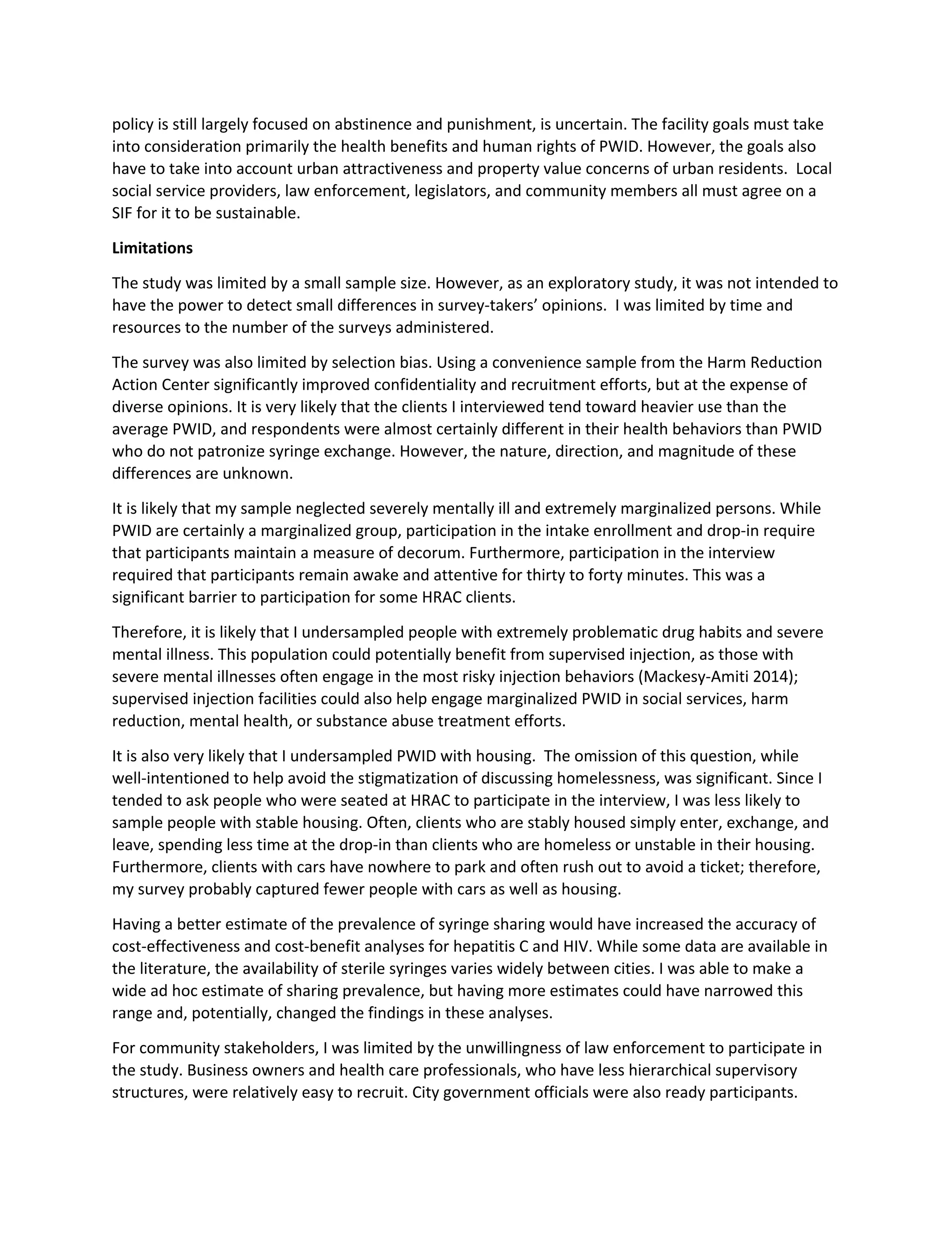 policy is still largely focused on abstinence and punishment, is uncertain. The facility goals must take
into consideration primarily the health benefits and human rights of PWID. However, the goals also
have to take into account urban attractiveness and property value concerns of urban residents. Local
social service providers, law enforcement, legislators, and community members all must agree on a
SIF for it to be sustainable.
Limitations
The study was limited by a small sample size. However, as an exploratory study, it was not intended to
have the power to detect small differences in survey-takers’ opinions. I was limited by time and
resources to the number of the surveys administered.
The survey was also limited by selection bias. Using a convenience sample from the Harm Reduction
Action Center significantly improved confidentiality and recruitment efforts, but at the expense of
diverse opinions. It is very likely that the clients I interviewed tend toward heavier use than the
average PWID, and respondents were almost certainly different in their health behaviors than PWID
who do not patronize syringe exchange. However, the nature, direction, and magnitude of these
differences are unknown.
It is likely that my sample neglected severely mentally ill and extremely marginalized persons. While
PWID are certainly a marginalized group, participation in the intake enrollment and drop-in require
that participants maintain a measure of decorum. Furthermore, participation in the interview
required that participants remain awake and attentive for thirty to forty minutes. This was a
significant barrier to participation for some HRAC clients.
Therefore, it is likely that I undersampled people with extremely problematic drug habits and severe
mental illness. This population could potentially benefit from supervised injection, as those with
severe mental illnesses often engage in the most risky injection behaviors (Mackesy-Amiti 2014);
supervised injection facilities could also help engage marginalized PWID in social services, harm
reduction, mental health, or substance abuse treatment efforts.
It is also very likely that I undersampled PWID with housing. The omission of this question, while
well-intentioned to help avoid the stigmatization of discussing homelessness, was significant. Since I
tended to ask people who were seated at HRAC to participate in the interview, I was less likely to
sample people with stable housing. Often, clients who are stably housed simply enter, exchange, and
leave, spending less time at the drop-in than clients who are homeless or unstable in their housing.
Furthermore, clients with cars have nowhere to park and often rush out to avoid a ticket; therefore,
my survey probably captured fewer people with cars as well as housing.
Having a better estimate of the prevalence of syringe sharing would have increased the accuracy of
cost-effectiveness and cost-benefit analyses for hepatitis C and HIV. While some data are available in
the literature, the availability of sterile syringes varies widely between cities. I was able to make a
wide ad hoc estimate of sharing prevalence, but having more estimates could have narrowed this
range and, potentially, changed the findings in these analyses.
For community stakeholders, I was limited by the unwillingness of law enforcement to participate in
the study. Business owners and health care professionals, who have less hierarchical supervisory
structures, were relatively easy to recruit. City government officials were also ready participants.
 