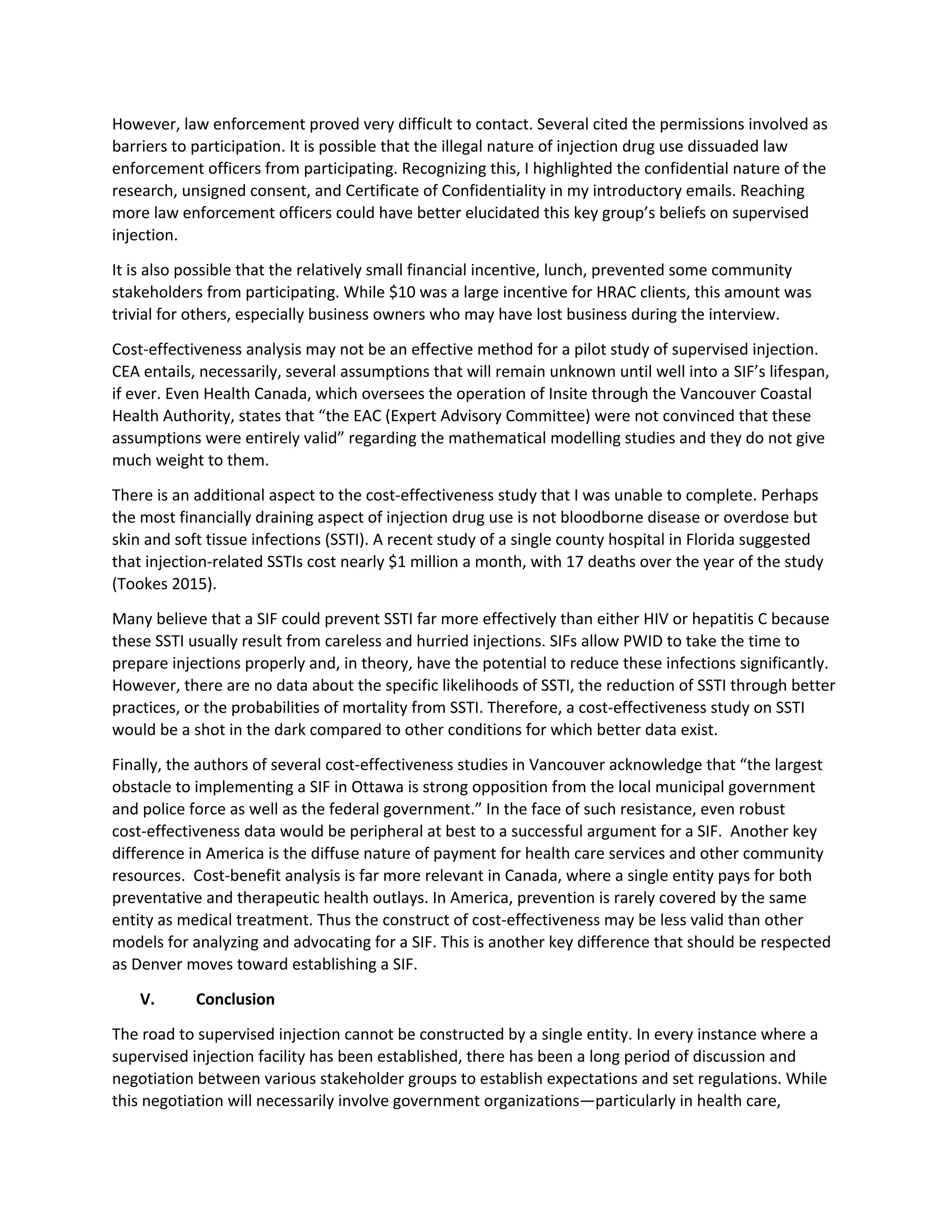 However, law enforcement proved very difficult to contact. Several cited the permissions involved as
barriers to participation. It is possible that the illegal nature of injection drug use dissuaded law
enforcement officers from participating. Recognizing this, I highlighted the confidential nature of the
research, unsigned consent, and Certificate of Confidentiality in my introductory emails. Reaching
more law enforcement officers could have better elucidated this key group’s beliefs on supervised
injection.
It is also possible that the relatively small financial incentive, lunch, prevented some community
stakeholders from participating. While $10 was a large incentive for HRAC clients, this amount was
trivial for others, especially business owners who may have lost business during the interview.
Cost-effectiveness analysis may not be an effective method for a pilot study of supervised injection.
CEA entails, necessarily, several assumptions that will remain unknown until well into a SIF’s lifespan,
if ever. Even Health Canada, which oversees the operation of Insite through the Vancouver Coastal
Health Authority, states that “the EAC (Expert Advisory Committee) were not convinced that these
assumptions were entirely valid” regarding the mathematical modelling studies and they do not give
much weight to them.
There is an additional aspect to the cost-effectiveness study that I was unable to complete. Perhaps
the most financially draining aspect of injection drug use is not bloodborne disease or overdose but
skin and soft tissue infections (SSTI). A recent study of a single county hospital in Florida suggested
that injection-related SSTIs cost nearly $1 million a month, with 17 deaths over the year of the study
(Tookes 2015).
Many believe that a SIF could prevent SSTI far more effectively than either HIV or hepatitis C because
these SSTI usually result from careless and hurried injections. SIFs allow PWID to take the time to
prepare injections properly and, in theory, have the potential to reduce these infections significantly.
However, there are no data about the specific likelihoods of SSTI, the reduction of SSTI through better
practices, or the probabilities of mortality from SSTI. Therefore, a cost-effectiveness study on SSTI
would be a shot in the dark compared to other conditions for which better data exist.
Finally, the authors of several cost-effectiveness studies in Vancouver acknowledge that “the largest
obstacle to implementing a SIF in Ottawa is strong opposition from the local municipal government
and police force as well as the federal government.” In the face of such resistance, even robust
cost-effectiveness data would be peripheral at best to a successful argument for a SIF. Another key
difference in America is the diffuse nature of payment for health care services and other community
resources. Cost-benefit analysis is far more relevant in Canada, where a single entity pays for both
preventative and therapeutic health outlays. In America, prevention is rarely covered by the same
entity as medical treatment. Thus the construct of cost-effectiveness may be less valid than other
models for analyzing and advocating for a SIF. This is another key difference that should be respected
as Denver moves toward establishing a SIF.
V. Conclusion
The road to supervised injection cannot be constructed by a single entity. In every instance where a
supervised injection facility has been established, there has been a long period of discussion and
negotiation between various stakeholder groups to establish expectations and set regulations. While
this negotiation will necessarily involve government organizations—particularly in health care,
 