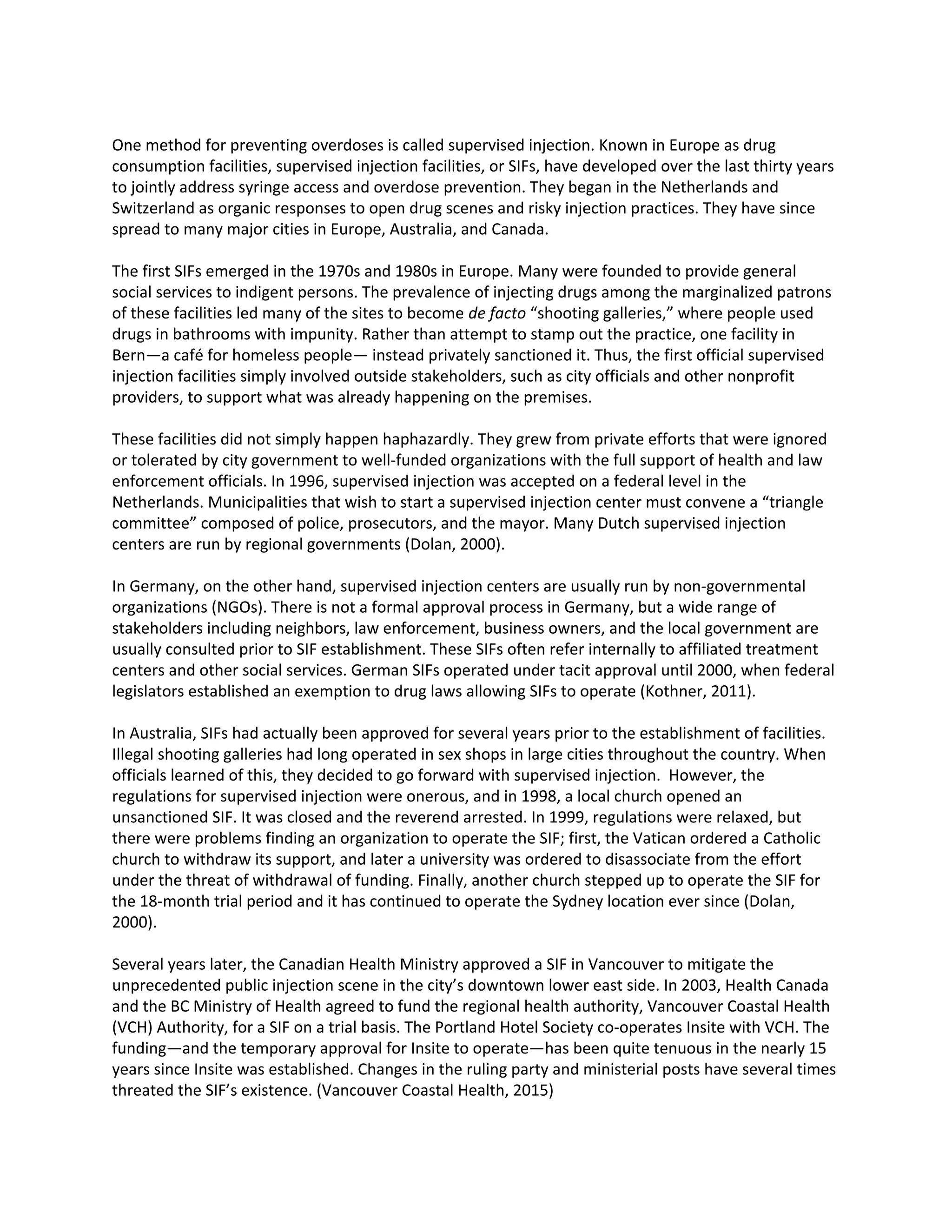 One method for preventing overdoses is called supervised injection. Known in Europe as drug
consumption facilities, supervised injection facilities, or SIFs, have developed over the last thirty years
to jointly address syringe access and overdose prevention. They began in the Netherlands and
Switzerland as organic responses to open drug scenes and risky injection practices. They have since
spread to many major cities in Europe, Australia, and Canada.
The first SIFs emerged in the 1970s and 1980s in Europe. Many were founded to provide general
social services to indigent persons. The prevalence of injecting drugs among the marginalized patrons
of these facilities led many of the sites to become ​de facto “shooting galleries,” where people used
drugs in bathrooms with impunity. Rather than attempt to stamp out the practice, one facility in
Bern—a café for homeless people— instead privately sanctioned it. Thus, the first official supervised
injection facilities simply involved outside stakeholders, such as city officials and other nonprofit
providers, to support what was already happening on the premises.
These facilities did not simply happen haphazardly. They grew from private efforts that were ignored
or tolerated by city government to well-funded organizations with the full support of health and law
enforcement officials. In 1996, supervised injection was accepted on a federal level in the
Netherlands. Municipalities that wish to start a supervised injection center must convene a “triangle
committee” composed of police, prosecutors, and the mayor. Many Dutch supervised injection
centers are run by regional governments (Dolan, 2000).
In Germany, on the other hand, supervised injection centers are usually run by non-governmental
organizations (NGOs). There is not a formal approval process in Germany, but a wide range of
stakeholders including neighbors, law enforcement, business owners, and the local government are
usually consulted prior to SIF establishment. These SIFs often refer internally to affiliated treatment
centers and other social services. German SIFs operated under tacit approval until 2000, when federal
legislators established an exemption to drug laws allowing SIFs to operate (Kothner, 2011).
In Australia, SIFs had actually been approved for several years prior to the establishment of facilities.
Illegal shooting galleries had long operated in sex shops in large cities throughout the country. When
officials learned of this, they decided to go forward with supervised injection. However, the
regulations for supervised injection were onerous, and in 1998, a local church opened an
unsanctioned SIF. It was closed and the reverend arrested. In 1999, regulations were relaxed, but
there were problems finding an organization to operate the SIF; first, the Vatican ordered a Catholic
church to withdraw its support, and later a university was ordered to disassociate from the effort
under the threat of withdrawal of funding. Finally, another church stepped up to operate the SIF for
the 18-month trial period and it has continued to operate the Sydney location ever since (Dolan,
2000).
Several years later, the Canadian Health Ministry approved a SIF in Vancouver to mitigate the
unprecedented public injection scene in the city’s downtown lower east side. In 2003, Health Canada
and the BC Ministry of Health agreed to fund the regional health authority, Vancouver Coastal Health
(VCH) Authority, for a SIF on a trial basis. The Portland Hotel Society co-operates Insite with VCH. The
funding—and the temporary approval for Insite to operate—has been quite tenuous in the nearly 15
years since Insite was established. Changes in the ruling party and ministerial posts have several times
threated the SIF’s existence. (Vancouver Coastal Health, 2015)
 