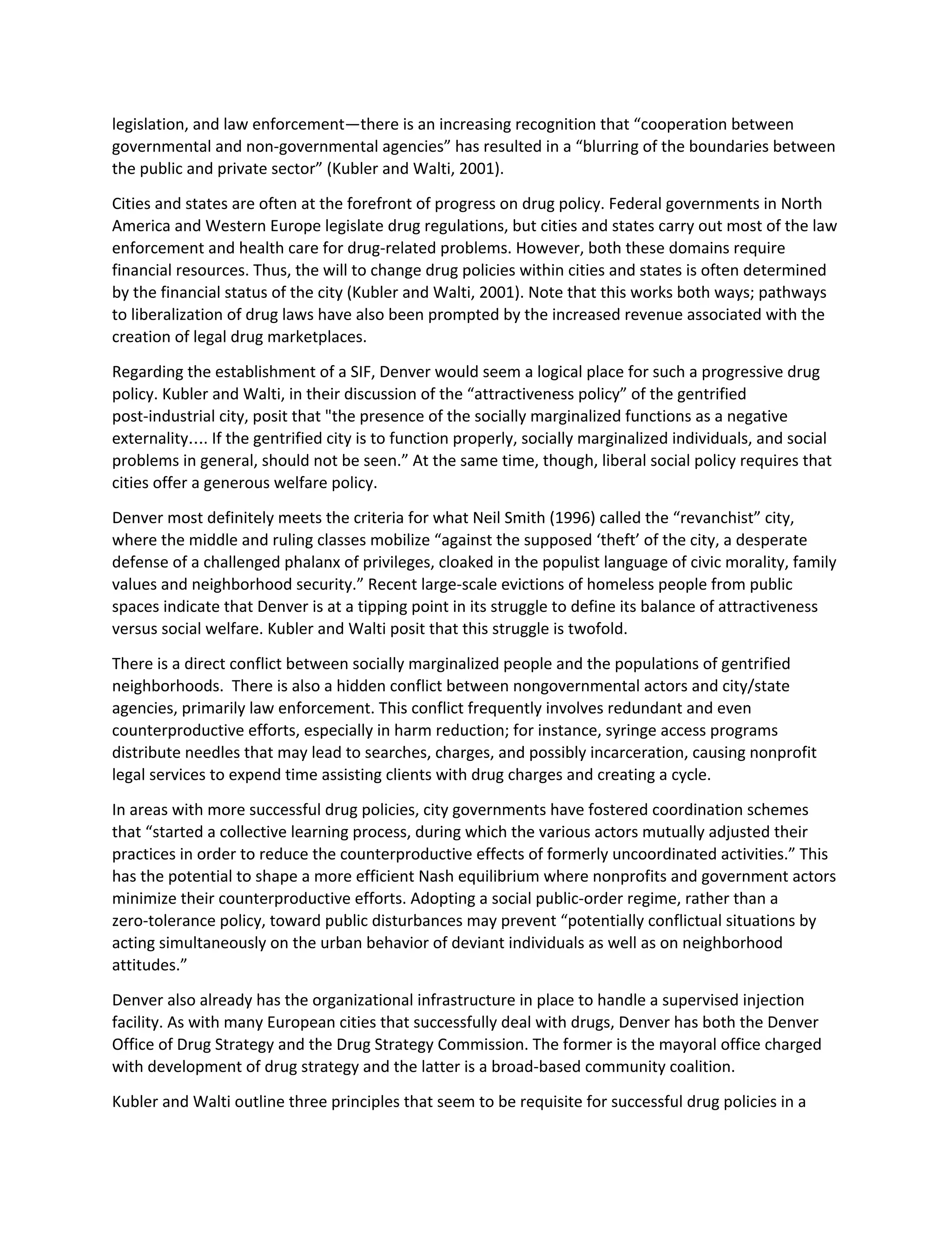 legislation, and law enforcement—there is an increasing recognition that “cooperation between
governmental and non-governmental agencies” has resulted in a “blurring of the boundaries between
the public and private sector” (Kubler and Walti, 2001).
Cities and states are often at the forefront of progress on drug policy. Federal governments in North
America and Western Europe legislate drug regulations, but cities and states carry out most of the law
enforcement and health care for drug-related problems. However, both these domains require
financial resources. Thus, the will to change drug policies within cities and states is often determined
by the financial status of the city (Kubler and Walti, 2001). Note that this works both ways; pathways
to liberalization of drug laws have also been prompted by the increased revenue associated with the
creation of legal drug marketplaces.
Regarding the establishment of a SIF, Denver would seem a logical place for such a progressive drug
policy. Kubler and Walti, in their discussion of the “attractiveness policy” of the gentrified
post-industrial city, posit that "the presence of the socially marginalized functions as a negative
externality…. If the gentrified city is to function properly, socially marginalized individuals, and social
problems in general, should not be seen.” At the same time, though, liberal social policy requires that
cities offer a generous welfare policy.
Denver most definitely meets the criteria for what Neil Smith (1996) called the “revanchist” city,
where the middle and ruling classes mobilize “against the supposed ‘theft’ of the city, a desperate
defense of a challenged phalanx of privileges, cloaked in the populist language of civic morality, family
values and neighborhood security.” Recent large-scale evictions of homeless people from public
spaces indicate that Denver is at a tipping point in its struggle to define its balance of attractiveness
versus social welfare. Kubler and Walti posit that this struggle is twofold.
There is a direct conflict between socially marginalized people and the populations of gentrified
neighborhoods. There is also a hidden conflict between nongovernmental actors and city/state
agencies, primarily law enforcement. This conflict frequently involves redundant and even
counterproductive efforts, especially in harm reduction; for instance, syringe access programs
distribute needles that may lead to searches, charges, and possibly incarceration, causing nonprofit
legal services to expend time assisting clients with drug charges and creating a cycle.
In areas with more successful drug policies, city governments have fostered coordination schemes
that “started a collective learning process, during which the various actors mutually adjusted their
practices in order to reduce the counterproductive effects of formerly uncoordinated activities.” This
has the potential to shape a more efficient Nash equilibrium where nonprofits and government actors
minimize their counterproductive efforts. Adopting a social public-order regime, rather than a
zero-tolerance policy, toward public disturbances may prevent “potentially conflictual situations by
acting simultaneously on the urban behavior of deviant individuals as well as on neighborhood
attitudes.”
Denver also already has the organizational infrastructure in place to handle a supervised injection
facility. As with many European cities that successfully deal with drugs, Denver has both the Denver
Office of Drug Strategy and the Drug Strategy Commission. The former is the mayoral office charged
with development of drug strategy and the latter is a broad-based community coalition.
Kubler and Walti outline three principles that seem to be requisite for successful drug policies in a
 
