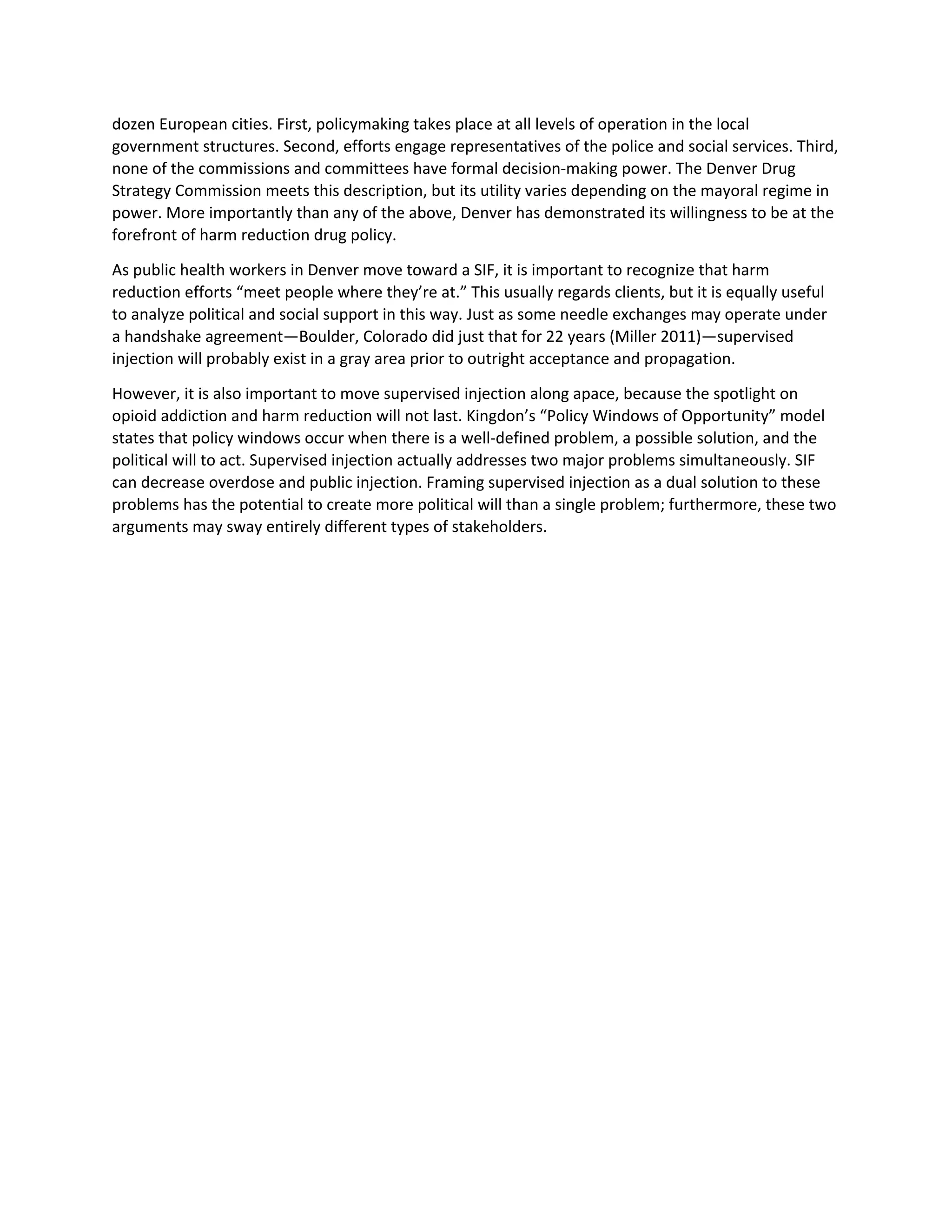 dozen European cities. First, policymaking takes place at all levels of operation in the local
government structures. Second, efforts engage representatives of the police and social services. Third,
none of the commissions and committees have formal decision-making power. The Denver Drug
Strategy Commission meets this description, but its utility varies depending on the mayoral regime in
power. More importantly than any of the above, Denver has demonstrated its willingness to be at the
forefront of harm reduction drug policy.
As public health workers in Denver move toward a SIF, it is important to recognize that harm
reduction efforts “meet people where they’re at.” This usually regards clients, but it is equally useful
to analyze political and social support in this way. Just as some needle exchanges may operate under
a handshake agreement—Boulder, Colorado did just that for 22 years (Miller 2011)—supervised
injection will probably exist in a gray area prior to outright acceptance and propagation.
However, it is also important to move supervised injection along apace, because the spotlight on
opioid addiction and harm reduction will not last. Kingdon’s “Policy Windows of Opportunity” model
states that policy windows occur when there is a well-defined problem, a possible solution, and the
political will to act. Supervised injection actually addresses two major problems simultaneously. SIF
can decrease overdose and public injection. Framing supervised injection as a dual solution to these
problems has the potential to create more political will than a single problem; furthermore, these two
arguments may sway entirely different types of stakeholders.
 