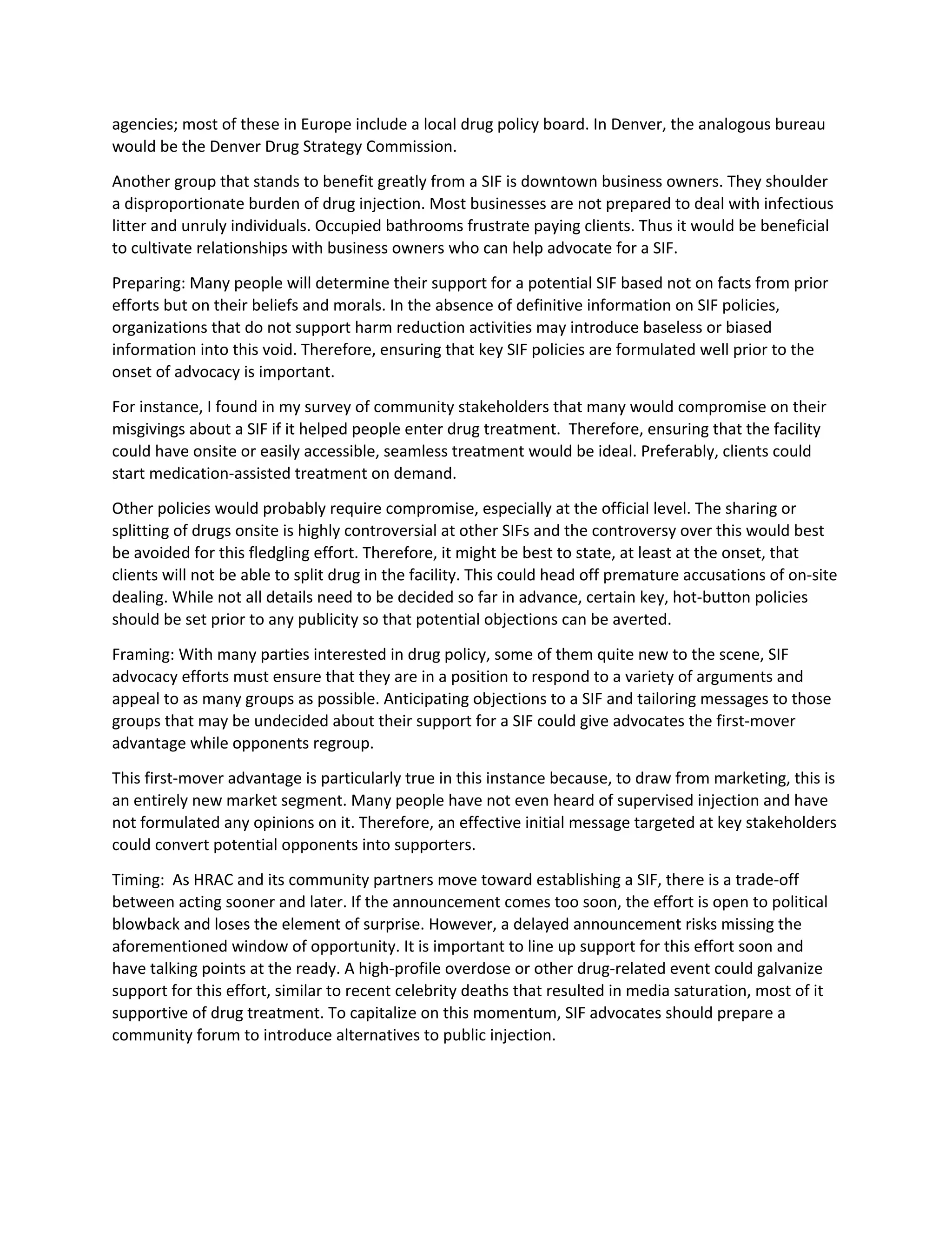 agencies; most of these in Europe include a local drug policy board. In Denver, the analogous bureau
would be the Denver Drug Strategy Commission.
Another group that stands to benefit greatly from a SIF is downtown business owners. They shoulder
a disproportionate burden of drug injection. Most businesses are not prepared to deal with infectious
litter and unruly individuals. Occupied bathrooms frustrate paying clients. Thus it would be beneficial
to cultivate relationships with business owners who can help advocate for a SIF.
Preparing: Many people will determine their support for a potential SIF based not on facts from prior
efforts but on their beliefs and morals. In the absence of definitive information on SIF policies,
organizations that do not support harm reduction activities may introduce baseless or biased
information into this void. Therefore, ensuring that key SIF policies are formulated well prior to the
onset of advocacy is important.
For instance, I found in my survey of community stakeholders that many would compromise on their
misgivings about a SIF if it helped people enter drug treatment. Therefore, ensuring that the facility
could have onsite or easily accessible, seamless treatment would be ideal. Preferably, clients could
start medication-assisted treatment on demand.
Other policies would probably require compromise, especially at the official level. The sharing or
splitting of drugs onsite is highly controversial at other SIFs and the controversy over this would best
be avoided for this fledgling effort. Therefore, it might be best to state, at least at the onset, that
clients will not be able to split drug in the facility. This could head off premature accusations of on-site
dealing. While not all details need to be decided so far in advance, certain key, hot-button policies
should be set prior to any publicity so that potential objections can be averted.
Framing: With many parties interested in drug policy, some of them quite new to the scene, SIF
advocacy efforts must ensure that they are in a position to respond to a variety of arguments and
appeal to as many groups as possible. Anticipating objections to a SIF and tailoring messages to those
groups that may be undecided about their support for a SIF could give advocates the first-mover
advantage while opponents regroup.
This first-mover advantage is particularly true in this instance because, to draw from marketing, this is
an entirely new market segment. Many people have not even heard of supervised injection and have
not formulated any opinions on it. Therefore, an effective initial message targeted at key stakeholders
could convert potential opponents into supporters.
Timing: As HRAC and its community partners move toward establishing a SIF, there is a trade-off
between acting sooner and later. If the announcement comes too soon, the effort is open to political
blowback and loses the element of surprise. However, a delayed announcement risks missing the
aforementioned window of opportunity. It is important to line up support for this effort soon and
have talking points at the ready. A high-profile overdose or other drug-related event could galvanize
support for this effort, similar to recent celebrity deaths that resulted in media saturation, most of it
supportive of drug treatment. To capitalize on this momentum, SIF advocates should prepare a
community forum to introduce alternatives to public injection.
 