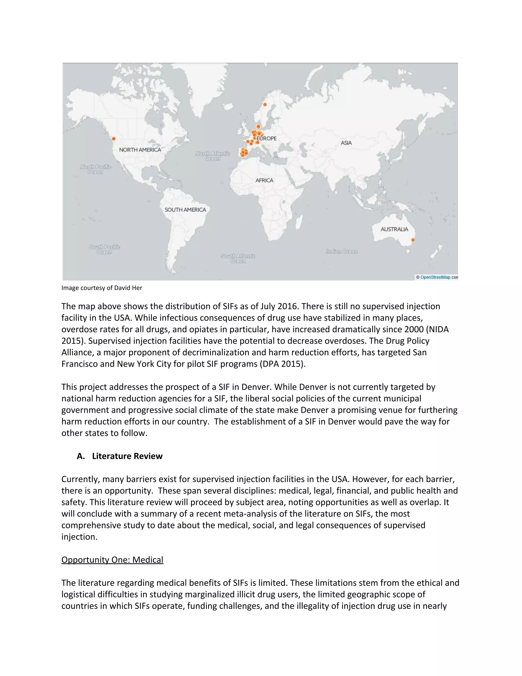 Image courtesy of David Her
The map above shows the distribution of SIFs as of July 2016. There is still no supervised injection
facility in the USA. While infectious consequences of drug use have stabilized in many places,
overdose rates for all drugs, and opiates in particular, have increased dramatically since 2000 (NIDA
2015). Supervised injection facilities have the potential to decrease overdoses. The Drug Policy
Alliance, a major proponent of decriminalization and harm reduction efforts, has targeted San
Francisco and New York City for pilot SIF programs (DPA 2015).
This project addresses the prospect of a SIF in Denver. While Denver is not currently targeted by
national harm reduction agencies for a SIF, the liberal social policies of the current municipal
government and progressive social climate of the state make Denver a promising venue for furthering
harm reduction efforts in our country. The establishment of a SIF in Denver would pave the way for
other states to follow.
A. Literature Review
Currently, many barriers exist for supervised injection facilities in the USA. However, for each barrier,
there is an opportunity. These span several disciplines: medical, legal, financial, and public health and
safety. This literature review will proceed by subject area, noting opportunities as well as overlap. It
will conclude with a summary of a recent meta-analysis of the literature on SIFs, the most
comprehensive study to date about the medical, social, and legal consequences of supervised
injection.
Opportunity One: Medical
The literature regarding medical benefits of SIFs is limited. These limitations stem from the ethical and
logistical difficulties in studying marginalized illicit drug users, the limited geographic scope of
countries in which SIFs operate, funding challenges, and the illegality of injection drug use in nearly
 