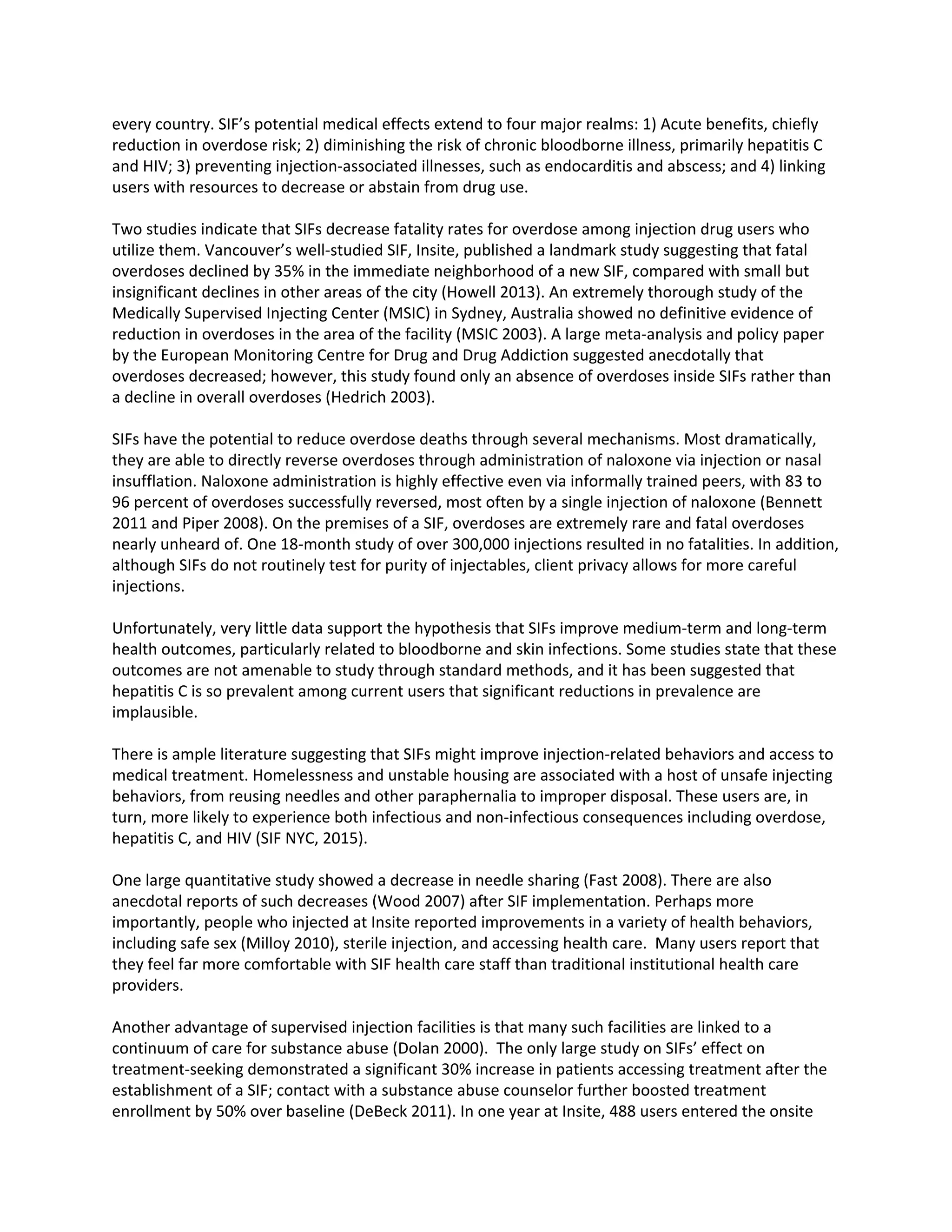 every country. SIF’s potential medical effects extend to four major realms: 1) Acute benefits, chiefly
reduction in overdose risk; 2) diminishing the risk of chronic bloodborne illness, primarily hepatitis C
and HIV; 3) preventing injection-associated illnesses, such as endocarditis and abscess; and 4) linking
users with resources to decrease or abstain from drug use.
Two studies indicate that SIFs decrease fatality rates for overdose among injection drug users who
utilize them. Vancouver’s well-studied SIF, Insite, published a landmark study suggesting that fatal
overdoses declined by 35% in the immediate neighborhood of a new SIF, compared with small but
insignificant declines in other areas of the city (Howell 2013). An extremely thorough study of the
Medically Supervised Injecting Center (MSIC) in Sydney, Australia showed no definitive evidence of
reduction in overdoses in the area of the facility (MSIC 2003). A large meta-analysis and policy paper
by the European Monitoring Centre for Drug and Drug Addiction suggested anecdotally that
overdoses decreased; however, this study found only an absence of overdoses inside SIFs rather than
a decline in overall overdoses (Hedrich 2003).
SIFs have the potential to reduce overdose deaths through several mechanisms. Most dramatically,
they are able to directly reverse overdoses through administration of naloxone via injection or nasal
insufflation. Naloxone administration is highly effective even via informally trained peers, with 83 to
96 percent of overdoses successfully reversed, most often by a single injection of naloxone (Bennett
2011 and Piper 2008). On the premises of a SIF, overdoses are extremely rare and fatal overdoses
nearly unheard of. One 18-month study of over 300,000 injections resulted in no fatalities. In addition,
although SIFs do not routinely test for purity of injectables, client privacy allows for more careful
injections.
Unfortunately, very little data support the hypothesis that SIFs improve medium-term and long-term
health outcomes, particularly related to bloodborne and skin infections. Some studies state that these
outcomes are not amenable to study through standard methods, and it has been suggested that
hepatitis C is so prevalent among current users that significant reductions in prevalence are
implausible.
There is ample literature suggesting that SIFs might improve injection-related behaviors and access to
medical treatment. Homelessness and unstable housing are associated with a host of unsafe injecting
behaviors, from reusing needles and other paraphernalia to improper disposal. These users are, in
turn, more likely to experience both infectious and non-infectious consequences including overdose,
hepatitis C, and HIV (SIF NYC, 2015).
One large quantitative study showed a decrease in needle sharing (Fast 2008). There are also
anecdotal reports of such decreases (Wood 2007) after SIF implementation. Perhaps more
importantly, people who injected at Insite reported improvements in a variety of health behaviors,
including safe sex (Milloy 2010), sterile injection, and accessing health care. Many users report that
they feel far more comfortable with SIF health care staff than traditional institutional health care
providers.
Another advantage of supervised injection facilities is that many such facilities are linked to a
continuum of care for substance abuse (Dolan 2000). The only large study on SIFs’ effect on
treatment-seeking demonstrated a significant 30% increase in patients accessing treatment after the
establishment of a SIF; contact with a substance abuse counselor further boosted treatment
enrollment by 50% over baseline (DeBeck 2011). In one year at Insite, 488 users entered the onsite
 
