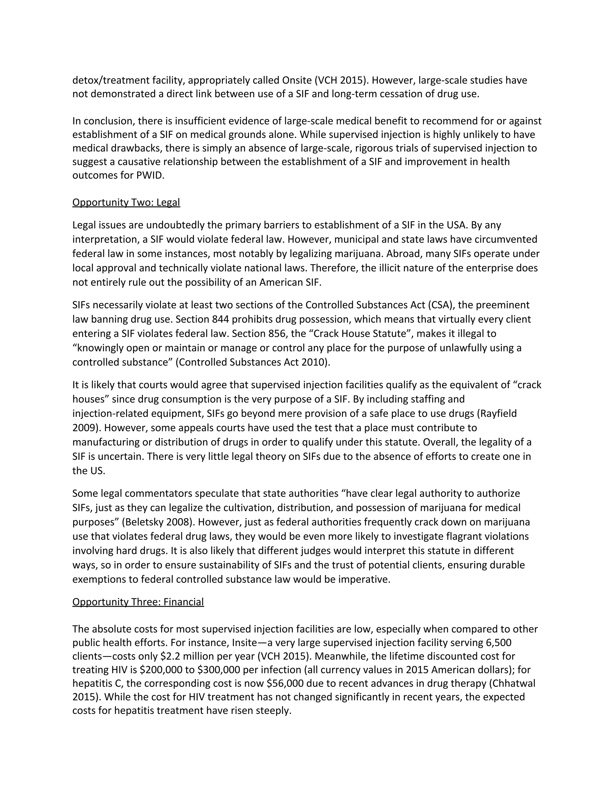 detox/treatment facility, appropriately called Onsite (VCH 2015). However, large-scale studies have
not demonstrated a direct link between use of a SIF and long-term cessation of drug use.
In conclusion, there is insufficient evidence of large-scale medical benefit to recommend for or against
establishment of a SIF on medical grounds alone. While supervised injection is highly unlikely to have
medical drawbacks, there is simply an absence of large-scale, rigorous trials of supervised injection to
suggest a causative relationship between the establishment of a SIF and improvement in health
outcomes for PWID.
Opportunity Two: Legal
Legal issues are undoubtedly the primary barriers to establishment of a SIF in the USA. By any
interpretation, a SIF would violate federal law. However, municipal and state laws have circumvented
federal law in some instances, most notably by legalizing marijuana. Abroad, many SIFs operate under
local approval and technically violate national laws. Therefore, the illicit nature of the enterprise does
not entirely rule out the possibility of an American SIF.
SIFs necessarily violate at least two sections of the Controlled Substances Act (CSA), the preeminent
law banning drug use. Section 844 prohibits drug possession, which means that virtually every client
entering a SIF violates federal law. Section 856, the “Crack House Statute”, makes it illegal to
“knowingly open or maintain or manage or control any place for the purpose of unlawfully using a
controlled substance” (Controlled Substances Act 2010).
It is likely that courts would agree that supervised injection facilities qualify as the equivalent of “crack
houses” since drug consumption is the very purpose of a SIF. By including staffing and
injection-related equipment, SIFs go beyond mere provision of a safe place to use drugs (Rayfield
2009). However, some appeals courts have used the test that a place must contribute to
manufacturing or distribution of drugs in order to qualify under this statute. Overall, the legality of a
SIF is uncertain. There is very little legal theory on SIFs due to the absence of efforts to create one in
the US.
Some legal commentators speculate that state authorities “have clear legal authority to authorize
SIFs, just as they can legalize the cultivation, distribution, and possession of marijuana for medical
purposes” (Beletsky 2008). However, just as federal authorities frequently crack down on marijuana
use that violates federal drug laws, they would be even more likely to investigate flagrant violations
involving hard drugs. It is also likely that different judges would interpret this statute in different
ways, so in order to ensure sustainability of SIFs and the trust of potential clients, ensuring durable
exemptions to federal controlled substance law would be imperative.
Opportunity Three: Financial
The absolute costs for most supervised injection facilities are low, especially when compared to other
public health efforts. For instance, Insite—a very large supervised injection facility serving 6,500
clients—costs only $2.2 million per year (VCH 2015). Meanwhile, the lifetime discounted cost for
treating HIV is $200,000 to $300,000 per infection (all currency values in 2015 American dollars); for
hepatitis C, the corresponding cost is now $56,000 due to recent advances in drug therapy (Chhatwal
2015). While the cost for HIV treatment has not changed significantly in recent years, the expected
costs for hepatitis treatment have risen steeply.
 