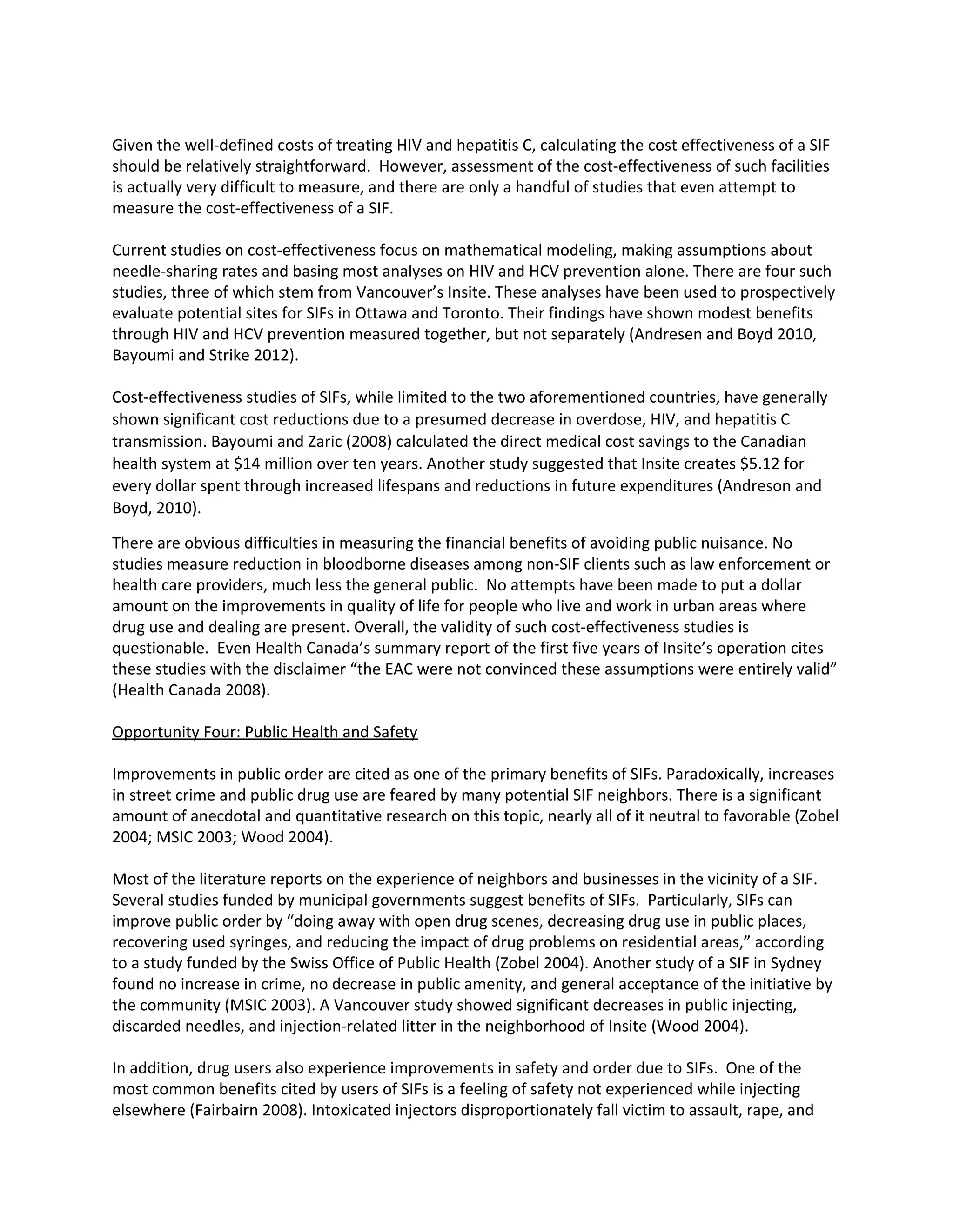 Given the well-defined costs of treating HIV and hepatitis C, calculating the cost effectiveness of a SIF
should be relatively straightforward. However, assessment of the cost-effectiveness of such facilities
is actually very difficult to measure, and there are only a handful of studies that even attempt to
measure the cost-effectiveness of a SIF.
Current studies on cost-effectiveness focus on mathematical modeling, making assumptions about
needle-sharing rates and basing most analyses on HIV and HCV prevention alone. There are four such
studies, three of which stem from Vancouver’s Insite. These analyses have been used to prospectively
evaluate potential sites for SIFs in Ottawa and Toronto. Their findings have shown modest benefits
through HIV and HCV prevention measured together, but not separately (Andresen and Boyd 2010,
Bayoumi and Strike 2012).
Cost-effectiveness studies of SIFs, while limited to the two aforementioned countries, have generally
shown significant cost reductions due to a presumed decrease in overdose, HIV, and hepatitis C
transmission. Bayoumi and Zaric (2008) calculated the direct medical cost savings to the Canadian
health system at $14 million over ten years. Another study suggested that Insite creates $5.12 for
every dollar spent through increased lifespans and reductions in future expenditures (Andreson and
Boyd, 2010).
There are obvious difficulties in measuring the financial benefits of avoiding public nuisance. No
studies measure reduction in bloodborne diseases among non-SIF clients such as law enforcement or
health care providers, much less the general public. No attempts have been made to put a dollar
amount on the improvements in quality of life for people who live and work in urban areas where
drug use and dealing are present. Overall, the validity of such cost-effectiveness studies is
questionable. Even Health Canada’s summary report of the first five years of Insite’s operation cites
these studies with the disclaimer “the EAC were not convinced these assumptions were entirely valid”
(Health Canada 2008).
Opportunity Four: Public Health and Safety
Improvements in public order are cited as one of the primary benefits of SIFs. Paradoxically, increases
in street crime and public drug use are feared by many potential SIF neighbors. There is a significant
amount of anecdotal and quantitative research on this topic, nearly all of it neutral to favorable (Zobel
2004; MSIC 2003; Wood 2004).
Most of the literature reports on the experience of neighbors and businesses in the vicinity of a SIF.
Several studies funded by municipal governments suggest benefits of SIFs. Particularly, SIFs can
improve public order by “doing away with open drug scenes, decreasing drug use in public places,
recovering used syringes, and reducing the impact of drug problems on residential areas,” according
to a study funded by the Swiss Office of Public Health (Zobel 2004). Another study of a SIF in Sydney
found no increase in crime, no decrease in public amenity, and general acceptance of the initiative by
the community (MSIC 2003). A Vancouver study showed significant decreases in public injecting,
discarded needles, and injection-related litter in the neighborhood of Insite (Wood 2004).
In addition, drug users also experience improvements in safety and order due to SIFs. One of the
most common benefits cited by users of SIFs is a feeling of safety not experienced while injecting
elsewhere (Fairbairn 2008). Intoxicated injectors disproportionately fall victim to assault, rape, and
 
