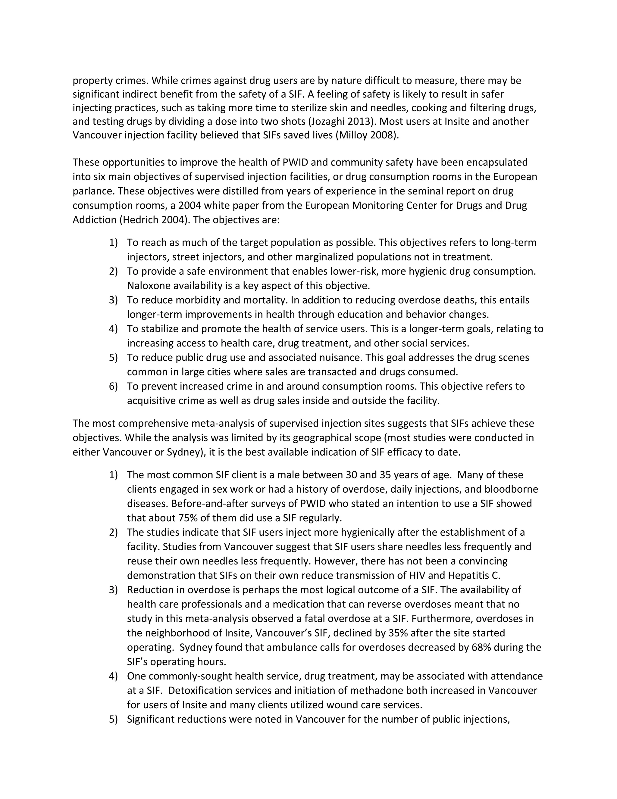 property crimes. While crimes against drug users are by nature difficult to measure, there may be
significant indirect benefit from the safety of a SIF. A feeling of safety is likely to result in safer
injecting practices, such as taking more time to sterilize skin and needles, cooking and filtering drugs,
and testing drugs by dividing a dose into two shots (Jozaghi 2013). Most users at Insite and another
Vancouver injection facility believed that SIFs saved lives (Milloy 2008).
These opportunities to improve the health of PWID and community safety have been encapsulated
into six main objectives of supervised injection facilities, or drug consumption rooms in the European
parlance. These objectives were distilled from years of experience in the seminal report on drug
consumption rooms, a 2004 white paper from the European Monitoring Center for Drugs and Drug
Addiction (Hedrich 2004). The objectives are:
1) To reach as much of the target population as possible. This objectives refers to long-term
injectors, street injectors, and other marginalized populations not in treatment.
2) To provide a safe environment that enables lower-risk, more hygienic drug consumption.
Naloxone availability is a key aspect of this objective.
3) To reduce morbidity and mortality. In addition to reducing overdose deaths, this entails
longer-term improvements in health through education and behavior changes.
4) To stabilize and promote the health of service users. This is a longer-term goals, relating to
increasing access to health care, drug treatment, and other social services.
5) To reduce public drug use and associated nuisance. This goal addresses the drug scenes
common in large cities where sales are transacted and drugs consumed.
6) To prevent increased crime in and around consumption rooms. This objective refers to
acquisitive crime as well as drug sales inside and outside the facility.
The most comprehensive meta-analysis of supervised injection sites suggests that SIFs achieve these
objectives. While the analysis was limited by its geographical scope (most studies were conducted in
either Vancouver or Sydney), it is the best available indication of SIF efficacy to date.
1) The most common SIF client is a male between 30 and 35 years of age. Many of these
clients engaged in sex work or had a history of overdose, daily injections, and bloodborne
diseases. Before-and-after surveys of PWID who stated an intention to use a SIF showed
that about 75% of them did use a SIF regularly.
2) The studies indicate that SIF users inject more hygienically after the establishment of a
facility. Studies from Vancouver suggest that SIF users share needles less frequently and
reuse their own needles less frequently. However, there has not been a convincing
demonstration that SIFs on their own reduce transmission of HIV and Hepatitis C.
3) Reduction in overdose is perhaps the most logical outcome of a SIF. The availability of
health care professionals and a medication that can reverse overdoses meant that no
study in this meta-analysis observed a fatal overdose at a SIF. Furthermore, overdoses in
the neighborhood of Insite, Vancouver’s SIF, declined by 35% after the site started
operating. Sydney found that ambulance calls for overdoses decreased by 68% during the
SIF’s operating hours.
4) One commonly-sought health service, drug treatment, may be associated with attendance
at a SIF. Detoxification services and initiation of methadone both increased in Vancouver
for users of Insite and many clients utilized wound care services.
5) Significant reductions were noted in Vancouver for the number of public injections,
 