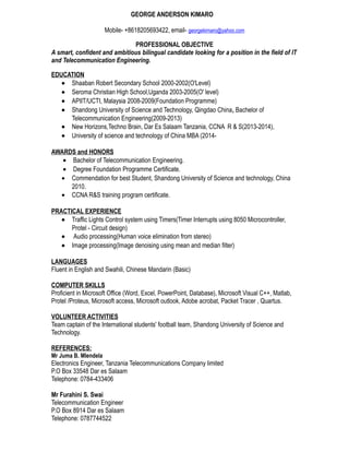GEORGE ANDERSON KIMARO
Mobile- +8618205693422, email- georgekimaro@yahoo.com
PROFESSIONAL OBJECTIVE
A smart, confident and ambitious bilingual candidate looking for a position in the field of IT
and Telecommunication Engineering.
EDUCATION
• Shaaban Robert Secondary School 2000-2002(O'Level)
• Seroma Christian High School,Uganda 2003-2005(O' level)
• APIIT/UCTI, Malaysia 2008-2009(Foundation Programme)
• Shandong University of Science and Technology, Qingdao China, Bachelor of
Telecommunication Engineering(2009-2013)
• New Horizons,Techno Brain, Dar Es Salaam Tanzania, CCNA R & S(2013-2014),
• University of science and technology of China MBA (2014-
AWARDS and HONORS
• Bachelor of Telecommunication Engineering.
• Degree Foundation Programme Certificate.
• Commendation for best Student, Shandong University of Science and technology, China
2010.
• CCNA R&S training program certificate.
PRACTICAL EXPERIENCE
• Traffic Lights Control system using Timers(Timer Interrupts using 8050 Microcontroller,
Protel - Circuit design)
• Audio processing(Human voice elimination from stereo)
• Image processing(Image denoising using mean and median filter)
LANGUAGES
Fluent in English and Swahili, Chinese Mandarin (Basic)
COMPUTER SKILLS
Proficient in Microsoft Office (Word, Excel, PowerPoint, Database), Microsoft Visual C++, Matlab,
Protel /Proteus, Microsoft access, Microsoft outlook, Adobe acrobat, Packet Tracer , Quartus.
VOLUNTEER ACTIVITIES
Team captain of the International students' football team, Shandong University of Science and
Technology.
REFERENCES:
Mr Juma B. Mlendela
Electronics Engineer, Tanzania Telecommunications Company limited
P.O Box 33548 Dar es Salaam
Telephone: 0784-433406
Mr Furahini S. Swai
Telecommunication Engineer
P.O Box 8914 Dar es Salaam
Telephone: 0787744522
 