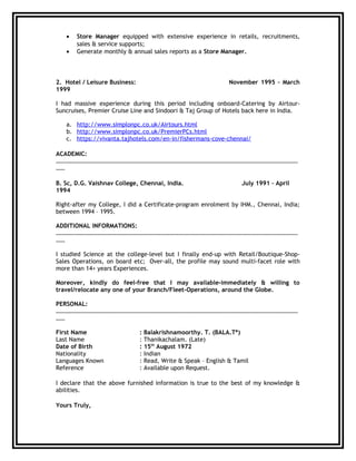 • Store Manager equipped with extensive experience in retails, recruitments,
sales & service supports;
• Generate monthly & annual sales reports as a Store Manager.
2. Hotel / Leisure Business: November 1995 – March
1999
I had massive experience during this period including onboard-Catering by Airtour-
Suncruises, Premier Cruise Line and Sindoori & Taj Group of Hotels back here in India.
a. http://www.simplonpc.co.uk/Airtours.html
b. http://www.simplonpc.co.uk/PremierPCs.html
c. https://vivanta.tajhotels.com/en-in/fishermans-cove-chennai/
ACADEMIC:
………………………………………………………………………………………………………………………………………………
……
B. Sc, D.G. Vaishnav College, Chennai, India. July 1991 – April
1994
Right-after my College, I did a Certificate-program enrolment by IHM., Chennai, India;
between 1994 – 1995.
ADDITIONAL INFORMATIONS:
………………………………………………………………………………………………………………………………………………
……
I studied Science at the college-level but I finally end-up with Retail/Boutique-Shop-
Sales Operations, on board etc; Over-all, the profile may sound multi-facet role with
more than 14+ years Experiences.
Moreover, kindly do feel-free that I may available-immediately & willing to
travel/relocate any one of your Branch/Fleet-Operations, around the Globe.
PERSONAL:
………………………………………………………………………………………………………………………………………………
……
First Name : Balakrishnamoorthy. T. (BALA.T*)
Last Name : Thanikachalam. (Late)
Date of Birth : 15th
August 1972
Nationality : Indian
Languages Known : Read, Write & Speak – English & Tamil
Reference : Available upon Request.
I declare that the above furnished information is true to the best of my knowledge &
abilities.
Yours Truly,
 