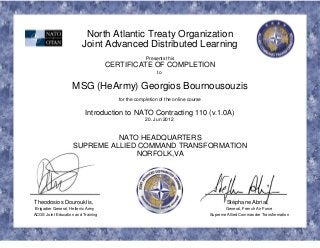North Atlantic Treaty Organization
Joint Advanced Distributed Learning
Presents this
CERTIFICATE OF COMPLETION
to
MSG (HeArmy) Georgios Bournousouzis
for the completion of the online course
Introduction to NATO Contracting 110 (v.1.0A)
20. Jun 2012
NATO HEADQUARTERS
SUPREME ALLIED COMMAND TRANSFORMATION
NORFOLK,VA
Theodosios Dourouklis, Stéphane Abrial,
Brigadier General, Hellenic Army General, French Air Force
ACOS Joint Education and Training Supreme Allied Commander Transformation
 