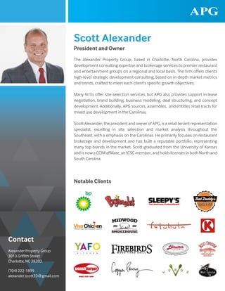 Scott Alexander
President and Owner
Notable Clients
The Alexander Property Group, based in Charlotte, North Carolina, provides
development consulting expertise and brokerage services to premier restaurant
and entertainment groups on a regional and local basis. The firm offers clients
high-level strategic development consulting, based on in-depth market metrics
and trends, crafted to meet each client’s specific growth objectives.
Many firms offer site-selection services, but APG also provides support in lease
negotiation, brand building, business modeling, deal structuring, and concept
development. Additionally, APG sources, assembles, and entitles retail tracts for
mixed use development in the Carolinas.
Scott Alexander, the president and owner of APG, is a retail tenant representation
specialist, excelling in site selection and market analysis throughout the
Southeast, with a emphasis on the Carolinas. He primarily focuses on restaurant
brokerage and development and has built a reputable portfolio, representing
many top brands in the market. Scott graduated from the University of Kansas
and is now a CCIM affiliate, an ICSC member, and holds licenses in both North and
South Carolina.
Alexander Property Group
3013 Griffith Street
Charlotte, NC 28203
(704) 222-1899
alexander.scott33@gmail.com
Contact
 