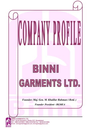 BINNI GARMENTS LTD.
164/1, South Kamalapur, Dhaka-1217, Bangladesh.
Tel : +880-2-8319031, +880-2-9333790 Fax : +88-02-8315860.
Email : binnigmts01@gmail.com, binnigmts@yahoo.com
Founder: Maj. Gen. M. Khalilur Rahman ( Retd. )
Founder President - BGMEA
 