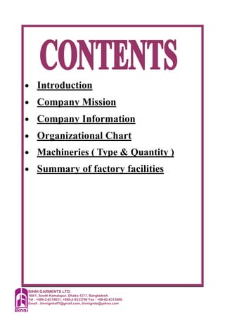 BINNI GARMENTS LTD.
164/1, South Kamalapur, Dhaka-1217, Bangladesh.
Tel : +880-2-8319031, +880-2-9333790 Fax : +88-02-8315860.
Email : binnigmts01@gmail.com, binnigmts@yahoo.com
• Introduction
• Company Mission
• Company Information
• Organizational Chart
• Machineries ( Type & Quantity )
• Summary of factory facilities
 