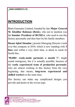 BINNI GARMENTS LTD.
164/1, South Kamalapur, Dhaka-1217, Bangladesh.
Tel : +880-2-8319031, +880-2-9333790 Fax : +88-02-8315860.
Email : binnigmts01@gmail.com, binnigmts@yahoo.com
BINNI GARMENTS LTD.
INTRODUCTION
Binni Garments Limited, founded by late Major General
M. Khalilur Rahman (Retd.), who not to mention was
the founder President of BGMEA, who used to run this
factory personally and then later by his family members.
Hasan Iqbal Shamim ( present Managing Director ) took
over this company in 2010, which is now standing with 3
lines and within a very short time, is about to reach its
fourth line.
‘90,000+ ready-made garments a month !!’, might
sound outrageous, but it is actually possible, because of
the vastly experienced team of production personals,
who are utmost working in this factory from the very
beginning, that means, long-term experienced and
skilled workers at the same time.
Our factory can make any complicated designs you
provide and desire in the woven type.
 
