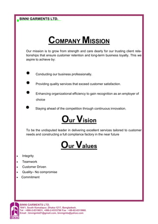 BINNI GARMENTS LTD.
164/1, South Kamalapur, Dhaka-1217, Bangladesh.
Tel : +880-2-8319031, +880-2-9333790 Fax : +88-02-8315860.
Email : binnigmts01@gmail.com, binnigmts@yahoo.com
BINNI GARMENTS LTD.
COMPANY MISSION
Our mission is to grow from strength and care dearly for our trusting client rela-
tionships that ensure customer retention and long-term business loyalty. This we
aspire to achieve by:
• Conducting our business professionally.
• Providing quality services that exceed customer satisfaction.
• Enhancing organizational efficiency to gain recognition as an employer of
choice
• Staying ahead of the competition through continuous innovation.
Our Vision
To be the undisputed leader in delivering excellent services tailored to customer
needs and constructing a full compliance factory in the near future
Our Values
• Integrity
• Teamwork
• Customer Driven
• Quality– No compromise
• Commitment
 