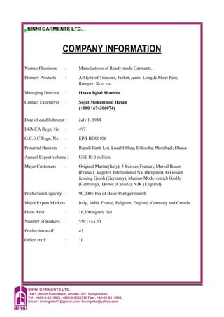 BINNI GARMENTS LTD.
164/1, South Kamalapur, Dhaka-1217, Bangladesh.
Tel : +880-2-8319031, +880-2-9333790 Fax : +88-02-8315860.
Email : binnigmts01@gmail.com, binnigmts@yahoo.com
BINNI GARMENTS LTD.
COMPANY INFORMATION
Name of business : Manufactures of Ready-made Garments.
Primary Products : All type of Trousers, Jacket, jeans, Long & Short Pant,
Romper, Skirt etc.
Managing Director : Hasan Iqbal Shamim
Contact Executives : Sujat Mohammed Hasan
(+880 1674206074)
Date of establishment : July 1, 1984
BGMEA Regn. No : 497
G.C.E.C Regn..No : EPB-BD00406
Principal Bankers : Rupali Bank Ltd. Local Office, Dilkusha, Motijheel, Dhaka
Annual Export volume : US$ 10.0 million
Major Customers : Original Marine(Italy), 3 Suisses(France), Marcel Bauer
(France), Vegotex International NV (Belgium), G.Golden
fenning Gmbh (Germany), Menino Modevertrieb Gmbh
(Germany), Qubec (Canada), NJK (England)
Production Capacity : 90,000+ Pcs of Basic Pant per month.
Major Export Markets: Italy, India, France, Belgium, England, Germany and Canada.
Floor Area : 16,500 square feet
Number of workers : 550 (+/-) 20
Production staff : 45
Office staff : 10
 