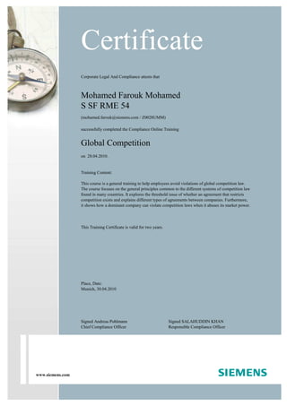 www.siemens.com
Corporate Legal And Compliance attests that
Mohamed Farouk Mohamed
S SF RME 54
(mohamed.farouk@siemens.com / Z0028UMM)
successfully completed the Compliance Online Training
Global Competition
on 28.04.2010.
Training Content:
This course is a general training to help employees avoid violations of global competition law.
The course focuses on the general principles common to the different systems of competition law
found in many countries. It explores the threshold issue of whether an agreement that restricts
competition exists and explains different types of agreements between companies. Furthermore,
it shows how a dominant company can violate competition laws when it abuses its market power.
This Training Certificate is valid for two years.
Certificate
Place, Date:
Munich, 30.04.2010
Signed Andreas Pohlmann
Chief Compliance Officer
Signed SALAHUDDIN KHAN
Responsible Compliance Officer
 
