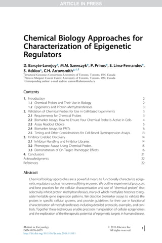 Chemical Biology Approaches for
Characterization of Epigenetic
Regulators
D. Barsyte-Lovejoy*, M.M. Szewczyk*, P. Prinos*, E. Lima-Fernandes*,
S. Ackloo*, C.H. Arrowsmith*,†,1
*
Structural Genomics Consortium, University of Toronto, Toronto, ON, Canada
†
Princess Margaret Cancer Centre, University of Toronto, Toronto, ON, Canada
1
Corresponding author: e-mail address: carrow@uhnresearch.ca
Contents
1. Introduction 2
1.1 Chemical Probes and Their Use in Biology 2
1.2 Epigenetics and Protein Methyltransferases 3
2. Validation of Chemical Probes for Use in Cell-Based Experiments 3
2.1 Requirements for Chemical Probes 3
2.2 Biomarker Assays: How to Ensure Your Chemical Probe Is Active in Cells 4
2.3 Assay Readout Choice 5
2.4 Biomarker Assays for PMTs 6
2.5 Timing and Other Considerations for Cell-Based Overexpression Assays 13
3. Inhibitor Enabled Discovery 14
3.1 Inhibitor Handling and Inhibitor Libraries 14
3.2 Phenotypic Assays Using Chemical Probes 15
3.3 Demonstration of On-Target Phenotypic Effects 16
4. Conclusions 21
Acknowledgments 22
References 22
Abstract
Chemical biology approaches are a powerful means to functionally characterize epige-
netic regulators such as histone modifying enzymes. We outline experimental protocols
and best practices for the cellular characterization and use of “chemical probes” that
selectively inhibit protein methyltransferases, many of which methylate histones to reg-
ulate heritable gene expression patterns. We describe biomarker assays to validate the
probes in specific cellular systems, and provide guidelines for their use in functional
characterization of methyltransferases including detailed protocols, examples, and con-
trols. Together these techniques enable precision manipulation of cellular epigenomes
and the exploration of the therapeutic potential of epigenetic targets in human disease.
Methods in Enzymology # 2016 Elsevier Inc.
ISSN 0076-6879 All rights reserved.
http://dx.doi.org/10.1016/bs.mie.2016.01.011
1
ARTICLE IN PRESS
 