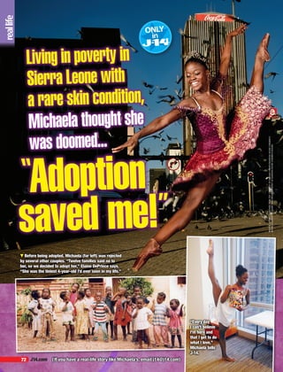 72 J14.com
PHOTOS,LEFTPG,CLOCKWISEFROMTOP:COURTESYOFHERMANVERWEY/RANDOMHOUSECHILDREN’S
BOOKS;COURTESYOFBAUERTEENGROUP;COURTESYOFRANDOMHOUSECHILDREN’SBOOKS.
Living in poverty in
Sierra Leone with
a rare skin condition,
Michaela thought she
was doomed...
“
▼ Before being adopted, Michaela (far left) was rejected
by several other couples. “Twelve families said no to
her, so we decided to adopt her,” Elaine DePrince says.
“She was the tiniest 4-year-old I’d ever seen in my life.”
{If you have a real-life story like Michaela’s, email j14@j14.com}
“Every day
I can’t believe
I’m here and
that I get to do
what I love,”
Michaela tells
J-14.
Adoption
saved me!”
 