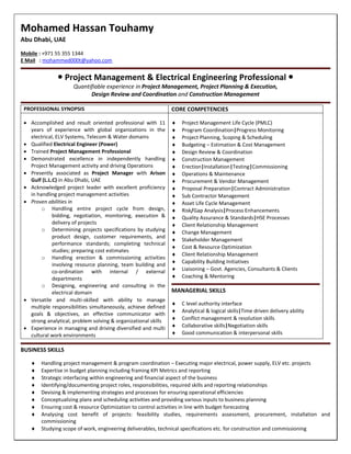 Mohamed Hassan Touhamy
Abu Dhabi, UAE
Mobile : +971 55 355 1344
E Mail : mohammed000t@yahoo.com
 Project Management & Electrical Engineering Professional 
Quantifiable experience in Project Management, Project Planning & Execution,
Design Review and Coordination and Construction Management
PROFESSIONAL SYNOPSIS CORE COMPETENCIES
 Accomplished and result oriented professional with 11
years of experience with global organizations in the
electrical, ELV Systems, Telecom & Water domains
 Qualified Electrical Engineer (Power)
 Trained Project Management Professional
 Demonstrated excellence in independently handling
Project Management activity and driving Operations
 Presently associated as Project Manager with Arison
Gulf (L.L.C) in Abu Dhabi, UAE
 Acknowledged project leader with excellent proficiency
in handling project management activities
 Proven abilities in
o Handling entire project cycle from design,
bidding, negotiation, monitoring, execution &
delivery of projects
o Determining projects specifications by studying
product design, customer requirements, and
performance standards; completing technical
studies; preparing cost estimates
o Handling erection & commissioning activities
involving resource planning, team building and
co-ordination with internal / external
departments
o Designing, engineering and consulting in the
electrical domain
 Versatile and multi-skilled with ability to manage
multiple responsibilities simultaneously, achieve defined
goals & objectives, an effective communicator with
strong analytical, problem solving & organizational skills
 Experience in managing and driving diversified and multi
cultural work environments
 Project Management Life Cycle (PMLC)
 Program Coordination|Progress Monitoring
 Project Planning, Scoping & Scheduling
 Budgeting – Estimation & Cost Management
 Design Review & Coordination
 Construction Management
 Erection|Installation|Testing|Commissioning
 Operations & Maintenance
 Procurement & Vendor Management
 Proposal Preparation|Contract Administration
 Sub Contractor Management
 Asset Life Cycle Management
 Risk/Gap Analysis|Process Enhancements
 Quality Assurance & Standards|HSE Processes
 Client Relationship Management
 Change Management
 Stakeholder Management
 Cost & Resource Optimization
 Client Relationship Management
 Capability Building Initiatives
 Liaisoning – Govt. Agencies, Consultants & Clients
 Coaching & Mentoring
MANAGERIAL SKILLS
 C level authority interface
 Analytical & logical skills|Time driven delivery ability
 Conflict management & resolution skills
 Collaborative skills|Negotiation skills
 Good communication & interpersonal skills
BUSINESS SKILLS
 Handling project management & program coordination – Executing major electrical, power supply, ELV etc. projects
 Expertise in budget planning including framing KPI Metrics and reporting
 Strategic interfacing within engineering and financial aspect of the business
 Identifying/documenting project roles, responsibilities, required skills and reporting relationships
 Devising & implementing strategies and processes for ensuring operational efficiencies
 Conceptualizing plans and scheduling activities and providing various inputs to business planning
 Ensuring cost & resource Optimization to control activities in line with budget forecasting
 Analysing cost benefit of projects: feasibility studies, requirements assessment, procurement, installation and
commissioning
 Studying scope of work, engineering deliverables, technical specifications etc. for construction and commissioning
 