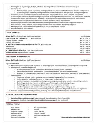  Planning day-to-day strategies, budgets, schedules etc. along with resource allocation for optimum output
 Developing and
o Applying project specific engineering working standards and procedures for efficient and effective work practices
o Maintaining project reference planning and activity based cost model for the Operations and Engineering team
 Overseeing technical/commercial bid evaluation of projects and project material - Asset & integrity Management
 Supervising the installation & commissioning of equipment; reviewing technical specifications, cost estimates for erection &
commission as agreed in scope of supply; reviewing & analyzing contractor's change order proposals and submittals
 Conducting root cause, gap analysis and variance analysis; Identifying area of improvements
 Proposal preparation and contracts management; Reviewing contractor's submittals and change order proposals
 Procurement of project material, coordinating process for timely procurement at cost-effective prices
 Managing on-site construction activities effectively to ensure completion of projects
 Project completion and handover
CAREER SUMMARY
Arison Gulf (L.L.C), Abu Dhabi, UAE|Project Manager Jan’15 till date
CODE Contracting Company (L.L.C), Abu Dhabi, UAE Apr’08 – Dec’14
Electrical Resident Engineer Apr’10 – Dec’14
Electrical Site Engineer Apr’08 – Apr’10
AL ABOOR for Development and Contracting Co., Abu Dhabi, UAE Feb’06 – Apr’08
Site Engineer Aug’06 – Aug’08
Design Engineer Feb’06 – Aug’06
AL FOAAD Electrical Services, Egypt|Electrical Engineer Aug’05 – Feb’06
Oriental Weaver, Egypt|Electrical Engineer Aug’04 – Aug’05
PROFESSIONAL RESPONSIBILITIES
Arison Gulf (L.L.C), Abu Dhabi, UAE|Project Manager Jan’15 till date
Key Accountabilities
 Mainline responsibility for projects objectives by reviewing projects proposals and plans; Conferring with management
 Be responsible for determining projects
o By identifying project phases and elements; Assigning personnel to phases & elements
o Specifications by studying product design, customer requirements, and performance standards
o Schedules by studying projects plans/specifications, calculating time requirements & sequencing projects elements
 Responsible for
o Conducting technical studies; preparing cost estimates and reviewing bids from contractors
o Verifying/tracking product performance by designing and conducting tests
o Maintaining projects schedules by monitoring projects progress, coordinating activities and resolving problems
o Controlling projects plans by reviewing design, specifications, plan and scheduling changes
o Controlling projects costs by approving expenditures and administering contracts
o Maintaining projects data base by writing computer programs; Entering and picking up data
o Ensuring safe and clean working environment by enforcing appropriate HSE procedures, rules and regulations
 Generate projects status reports by collecting, analyzing, and summarizing information and trends for review
ACADEMIC CREDENTIALS / CERTIFICATIONS
 Bachelor of Electrical Engineering (Power) Honors, El Shorouk Academy, Cairo, Egypt, 2004
 Competency Certificate from ADDC (Abu Dhabi Distribution Company), Abu Dhabi, UAE
PERSONAL PROFILE
Date of Birth : 30
th
September 1982
Marital Status : Married
Linguistic Abilities : English & Arabic
Passport Details : Egyptian Passport
Driving License : Valid UAE driving license
Location Preferences : UAE Projects details/responsibilities in Annexure
 