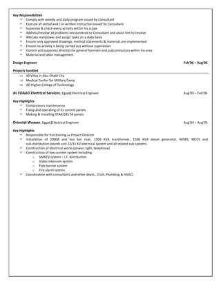Key Responsibilities
 Comply with weekly and daily program issued by Consultant
 Execute all verbal and / or written instruction issued by Consultant
 Supervise & check every activity within his scope
 Address/resolve all problems encountered to Consultant and assist him to resolve
 Allocate manpower and assign tasks on a daily basis
 Ensure only approved drawings, method statements & materials are implemented
 Ensure no activity is being carried out without supervision
 Control and supervise directly the general foremen and subcontractors within his area
 Material and labor management
Design Engineer Feb’06 – Aug’06
Projects handled
 40 Villas in Abu-Dhabi City
 Medical Center for Military Camp
 AD Higher College of Technology
AL FOAAD Electrical Services, Egypt|Electrical Engineer Aug’05 – Feb’06
Key Highlights
 Compressors maintenance
 Fixing and operating of its control panels
 Making & Installing STAR/DELTA panels
Oriental Weaver, Egypt|Electrical Engineer Aug’04 – Aug’05
Key Highlights
 Responsible for functioning as Project Director
 Installation of 2000A and bus bar riser, 1500 KVA transformer, 1500 KVA diesel generator, MDBS, MCCS and
sub‐distribution boards and 22/11 KV electrical system and all related sub systems
 Construction of electrical works (power, light, telephone)
 Construction of low current system including
o SMATV system – I.F. distribution
o Video intercom system
o Pole barrier system
o Fire alarm system
 Coordination with consultants and other depts.. (Civil, Plumbing & HVAC)
 