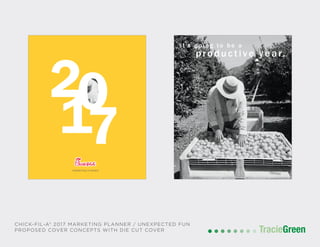 POSTCARD AND BUSINESS CARD DESIGN
TracieGreenTracieGreen
MARKETING PLANNER
20
71
it’s going to b e a
p roductive y ear.
CHICK-FIL-A® 2017 MARKETING PLANNER / UNEXPECTED FUN
PROPOSED COVER CONCEPTS WITH DIE CUT COVER
 