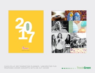 TracieGreenTracieGreen
MARKETING PLANNER
it’s
gonna
be a
great
year.
2017
it’s
gonna
be a
great
year.
CHICK-FIL-A® 2017 MARKETING PLANNER / UNEXPECTED FUN
PROPOSED COVER CONCEPTS WITH DIE CUT COVER
 