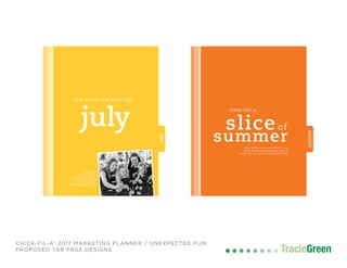 TracieGreenTracieGreen
CHICK-FIL-A® 2017 MARKETING PLANNER / UNEXPECTED FUN
PROPOSED TAB PAGE DESIGNS
JULY
july
the cows are coming!
celebrate
raving fans®
dressed as cows
by sharing photos
on social media.
#cowappreciationday
AUGUST
slice
time for a
of
summerwhat better time to celebrate our
fresh-squeezed lemonade than in
the month of national lemonade day!
 