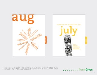 POSTCARD AND BUSINESS CARD DESIGN
TracieGreenTracieGreen
JULY
celebrate cow appreciation day
july
celebrate
raving fans®
dressed as cows
by sharing photos
on social media.
#cowappreciationday
JULY
celebrate cow appreciation day
july
celebrate
raving fans®
dressed as cows
by sharing photos
on social media.
#cowappreciationday
CHICK-FIL-A® 2017 MARKETING PLANNER / UNEXPECTED FUN
PROPOSED TAB PAGE DESIGNS
AUGUST
aug
sunshinepool tim
e
HAPPY4TH
VACATION
summertime
firew
orks
SUM
M
ERTIM
E
get your grill on
olympics
SOAKUPTHESUN
independance
day
SUMMER BREAK
SO
A
K
U
P
TH
AT
SU
N
FUN
&
SUN
LAKELIFE
LAKE LIFE
SIPPIN
G
ICED
TEA
front porch sittin’
frontporch
sittin’
frontporch
sittin’
AUGUST
aug
sunshinepool tim
e
HAPPY4TH
VACATION
summertime
firew
orks
SUM
M
ERTIM
E
get your grill on
olympics
SOAKUPTHESUN
independance
day
SUMMER BREAK
SO
A
K
U
P
TH
AT
SU
N
FUN
&
SUN
LAKELIFE
LAKE LIFE
SIPPIN
G
ICED
TEA
front porch sittin’
frontporch
sittin’
frontporch
sittin’
 