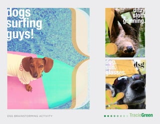 POSTCARD AND BUSINESS CARD DESIGN
TracieGreenTracieGreenDSG BRAINSTORMING ACTIVITY
dog sporting glasses
de
st
go
ey
ditzy
sloth
grinning.
dog.
sun.
glasses.
do
su
gu
ditzy
dogs
surfing
guys!
 