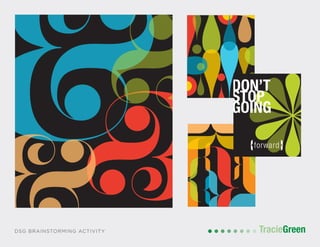 POSTCARD AND BUSINESS CARD DESIGN
TracieGreenTracieGreenDSG BRAINSTORMING ACTIVITY
DON’T
STOP
GOING
{forward}
DON’T
STOP
GIVING
{your all}
DON’T
STOP
GOING
{forward}
D
S
G
 