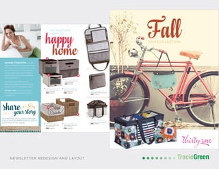 POSTCARD AND BUSINESS CARD DESIGN
TracieGreenTracieGreenNEWSLETTER REDESIGN AND LAYOUT
PRODUCT NAME (3121)
Description here and here.
$50 Gingham
PRODUCT NAME (3121)
Description here and here.
$50 Gingham
PRODUCT NAME (3121)
Description here and here.
$50 Gingham
PRODUCT NAME (3121)
Description here and here.
$50 Gingham
PRODUCT NAME (3121)
Description here and here.
$50 Gingham
PRODUCT NAME (3121)
Description here and here.
$50 Gingham
THIRTY-ONE GIFTS | FALL 2014 | 3
An organized
home is a
AMANDA TEMPLETON is a working
mother of one. Ihicipsa pernam, sequunt voloreprorem
et eiur accatem inti cust, tem. Sed quate ditatur serovid
quas nem voloriam, nus, et pe vendae nonsequibus as
ero consequ odissim agnissim dolorem voluptatem
aliqui di id molorro volore inctaturem fugit hilluptia
ipis aut ea ad quia volore.
Gendi vid que con re pa deliquunto elit lati
consecepudae maximusa in con consentio odi ipicae
nonsequ amenitas maiore voluptasped unt eumqui.
PRODUCT PICK: I love to use the xyz basket
for organzing the pantry and linen closet. It makes
everyday life easier.
Tell us how Thirty-One has made your life easier.
Email us at storyofmylife@thirtyone.com. You may
be featured in our next catalog!
PRODUCT NAME (3121)
Description here and here and here.
$50 Gingham
PRODUCT NAME (3121)
Description here and here.
$50 Gingham
a
b PRODUCT NAME (3121)
Description here and
here and here.
$50 Gingham
c PRODUCT NAME (3121)
Description here and
here and here.
$50 Gingham
d PRODUCT NAME (3121)
Description here and
here and here.
$50 Gingham
e PRODUCT NAME (3121)
Description here and
here and here.
$50 Gingham
PRODUCT NAME (3121)
Description here and here
and here.
$50 Gingham
3 | THIRTY-ONE GIFTS | FALL 2014
a PRODUCT NAME (3121)
Description here and
here and here.
$50 Gingham
bc
d
e
Want to see other available
patterns? Just scan the
page.www.thirtyone.com/AR
2014 COLLECTION
 