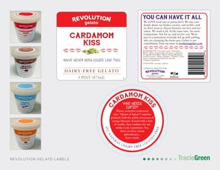 TracieGreenTracieGreenREVOLUTION GELATO LABELS
DA I RY- F R E E GE L ATO
1 PINT (473ml)
YOU’VE NEVER BEEN KISSED LIKE THIS
CARDAMOM
KISS
YOU CAN HAVE IT ALL
We LOVE food (one in particular!). We also care
deeply about our bodies, society, and world—and
we don’t want to choose between our love and our
values. We want it all. At the same time. No more
compromise. Not for us, and not for you. We’re
part of a movement of people fed up with settling,
who are changing the status quo. Gelato is our
contribution. Find out more at revolutiongelato.com
LOVINGLY CRAFTED FOR
ATLANTA, GA 30306
PLANT 12-8884
INGREDIENTS: Coconut Cream (Coconut ,
Water), Water, Evaporated Cane Juice , Cashews ,
Orange Blossom Water (Water, Orange Blossoms),
Vanilla Extract (Water, Alcohol , Vanilla ), Guar
Gum, Cardamom Essential Oil, Sea Salt
Organic Ingredient
CONTAINS: coconut, cashews
855720005046
C
ARDAMOM KI
SS
ALL-NAT
U
R
AL | DAIRY-FREE | GLU
T
EN
-FREE
WHO NEEDS
CUPID?
Warm, seductive cardamom
(aka “Queen of Spices”) matches
perfectly with the subtle sweetness of
orange blossom. Kissed with a hint
of vanilla, they combine for one
erotic exotic experience. Yes,
these are three classic
aphrodisiacs…
share wisely.
 
