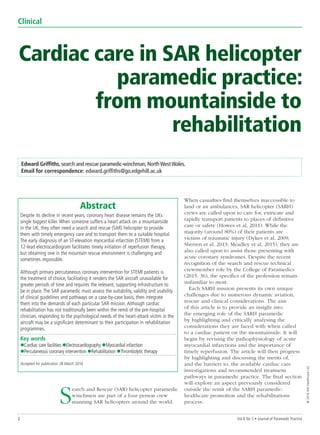 2 Vol 8 No 5 • Journal of Paramedic Practice
Clinical
©2016MAHealthcareLtd
Edward Griffiths, search and rescue paramedic-winchman, NorthWestWales.
Email for correspondence: edward.griffiths@go.edgehill.ac.uk
Abstract
Despite its decline in recent years, coronary heart disease remains the UKs
single biggest killer. When someone suffers a heart attack on a mountainside
in the UK, they often need a search and rescue (SAR) helicopter to provide
them with timely emergency care and to transport them to a suitable hospital.
The early diagnosis of an ST-elevation myocardial infarction (STEMI) from a
12-lead electrocardiogram facilitates timely initiation of reperfusion therapy,
but obtaining one in the mountain rescue environment is challenging and
sometimes impossible.
Although primary percutaneous coronary intervention for STEMI patients is
the treatment of choice, facilitating it renders the SAR aircraft unavailable for
greater periods of time and requires the relevant, supporting infrastructure to
be in place. The SAR paramedic must assess the suitability, validity and usability
of clinical guidelines and pathways on a case-by-case basis, then integrate
them into the demands of each particular SAR mission. Although cardiac
rehabilitation has not traditionally been within the remit of the pre-hospital
clinician, responding to the psychological needs of the heart-attack victim in the
aircraft may be a significant determinant to their participation in rehabilitation
programmes.
Key words
lCardiac care facilities lElectrocardiography lMyocardial infarction
lPercutaneous coronary intervention lRehabilitation lThrombolytic therapy
Accepted for publication 28 March 2016
Cardiac care in SAR helicopter
paramedic practice:
from mountainside to
rehabilitation
Search and Rescue (SAR) helicopter paramedic
winchmen are part of a four person crew
manning SAR helicopters around the world.
When casualties find themselves inaccessible to
land or air ambulances, SAR helicopter (SARH)
crews are called upon to care for, extricate and
rapidly transport patients to places of definitive
care or safety (Howes et al, 2011). While the
majority (around 80%) of their patients are
victims of traumatic injury (Dykes et al, 2009;
Sherren et al, 2013; Meadley et al, 2015), they are
also called upon to assist those presenting with
acute coronary syndromes. Despite the recent
recognition of the search and rescue technical
crewmember role by the College of Paramedics
(2015: 36), the specifics of the profession remain
unfamiliar to most.
Each SARH mission presents its own unique
challenges due to numerous dynamic aviation,
rescue and clinical considerations. The aim
of this article is to provide an insight into
the emerging role of the SARH paramedic
by highlighting and critically analysing the
considerations they are faced with when called
to a cardiac patient on the mountainside. It will
begin by revising the pathophysiology of acute
myocardial infarctions and the importance of
timely reperfusion. The article will then progress
by highlighting and discussing the merits of,
and the barriers to, the available cardiac care
investigations and recommended treatment
pathways in paramedic practice. The final section
will explore an aspect previously considered
outside the remit of the SARH paramedic:
healthcare promotion and the rehabilitations
process.
 