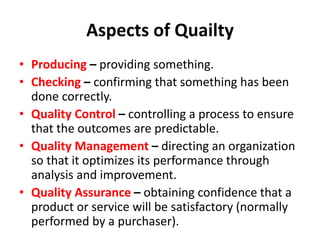 Aspects of Quailty
• Producing – providing something.
• Checking – confirming that something has been
done correctly.
• Quality Control – controlling a process to ensure
that the outcomes are predictable.
• Quality Management – directing an organization
so that it optimizes its performance through
analysis and improvement.
• Quality Assurance – obtaining confidence that a
product or service will be satisfactory (normally
performed by a purchaser).
 