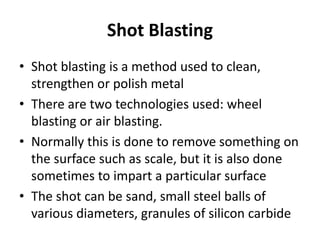 Shot Blasting
• Shot blasting is a method used to clean,
strengthen or polish metal
• There are two technologies used: wheel
blasting or air blasting.
• Normally this is done to remove something on
the surface such as scale, but it is also done
sometimes to impart a particular surface
• The shot can be sand, small steel balls of
various diameters, granules of silicon carbide
 