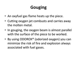 Gouging
• An oxyfuel gas flame heats up the piece.
• Cutting oxygen jet combusts and carries away
the molten metal.
• In gouging, the oxygen beam is almost parallel
with the surface of the piece to be worked.
• By using ODOROX® (odorized oxygen) you can
minimize the risk of fire and explosion always
associated with fuel gases.
 