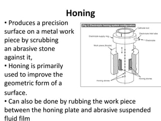 Honing
• Produces a precision
surface on a metal work
piece by scrubbing
an abrasive stone
against it,
• Honing is primarily
used to improve the
geometric form of a
surface.
• Can also be done by rubbing the work piece
between the honing plate and abrasive suspended
fluid film
 
