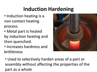 Induction Hardening
• Induction heating is a
non contact heating
process.
• Metal part is heated
by induction heating and
then quenched.
• Increases hardness and
brittleness
• Used to selectively harden areas of a part or
assembly without affecting the properties of the
part as a whole
 