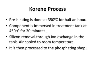 Korene Process
• Pre-heating is done at 3500C for half an hour.
• Component is immersed in treatment tank at
4500C for 30 minutes.
• Silicon removal through ion exchange in the
tank. Air cooled to room temperature.
• It is then processed to the phosphating shop.
 