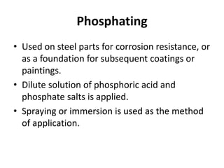 Phosphating
• Used on steel parts for corrosion resistance, or
as a foundation for subsequent coatings or
paintings.
• Dilute solution of phosphoric acid and
phosphate salts is applied.
• Spraying or immersion is used as the method
of application.
 