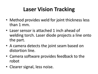 Laser Vision Tracking
• Method provides weld for joint thickness less
than 1 mm.
• Laser sensor is attached 1 inch ahead of
welding torch. Laser diode projects a line onto
the part.
• A camera detects the joint seam based on
distortion line.
• Camera software provides feedback to the
robot
• Clearer signal, less noise.
 
