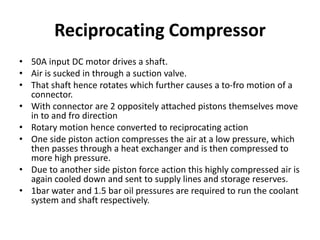 Reciprocating Compressor
• 50A input DC motor drives a shaft.
• Air is sucked in through a suction valve.
• That shaft hence rotates which further causes a to-fro motion of a
connector.
• With connector are 2 oppositely attached pistons themselves move
in to and fro direction
• Rotary motion hence converted to reciprocating action
• One side piston action compresses the air at a low pressure, which
then passes through a heat exchanger and is then compressed to
more high pressure.
• Due to another side piston force action this highly compressed air is
again cooled down and sent to supply lines and storage reserves.
• 1bar water and 1.5 bar oil pressures are required to run the coolant
system and shaft respectively.
 