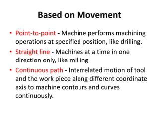 Based on Movement
• Point-to-point - Machine performs machining
operations at specified position, like drilling.
• Straight line - Machines at a time in one
direction only, like milling
• Continuous path - Interrelated motion of tool
and the work piece along different coordinate
axis to machine contours and curves
continuously.
 