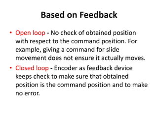 Based on Feedback
• Open loop - No check of obtained position
with respect to the command position. For
example, giving a command for slide
movement does not ensure it actually moves.
• Closed loop - Encoder as feedback device
keeps check to make sure that obtained
position is the command position and to make
no error.
 